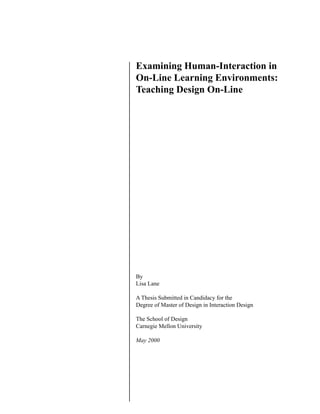1
Examining Human-Interaction in
On-Line Learning Environments:
Teaching Design On-Line
By
Lisa Lane
A Thesis Submitted in Candidacy for the
Degree of Master of Design in Interaction Design
The School of Design
Carnegie Mellon University
May 2000
 