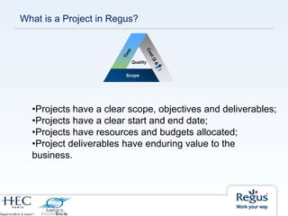 What is a Project in Regus?
•Projects have a clear scope, objectives and deliverables;
•Projects have a clear start and end date;
•Projects have resources and budgets allocated;
•Project deliverables have enduring value to the
business.
 