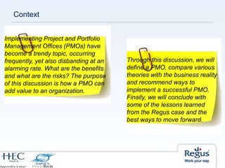 Context
Implementing Project and Portfolio
Management Offices (PMOs) have
become a trendy topic, occurring
frequently, yet also disbanding at an
alarming rate. What are the benefits
and what are the risks? The purpose
of this discussion is how a PMO can
add value to an organization.
Through this discussion, we will
define a PMO, compare various
theories with the business reality
and recommend ways to
implement a successful PMO.
Finally, we will conclude with
some of the lessons learned
from the Regus case and the
best ways to move forward.
 