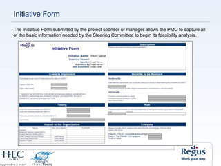 The Initiative Form submitted by the project sponsor or manager allows the PMO to capture all
of the basic information needed by the Steering Committee to begin its feasibility analysis.
Initiative Form
 