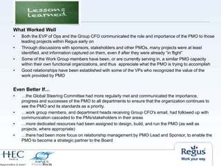 What Worked Well
• Both the EVP of Ops and the Group CFO communicated the role and importance of the PMO to those
leading projects within Regus early on
• Through discussions with sponsors, stakeholders and other PMOs, many projects were at least
identified, and information captured on them, even if after they were already “in flight”
• Some of the Work Group members have been, or are currently serving in, a similar PMO capacity
within their own functional organizations, and thus appreciate what the PMO is trying to accomplish
• Good relationships have been established with some of the VPs who recognized the value of the
work provided by PMO
Even Better If…
• …the Global Steering Committee had more regularly met and communicated the importance,
progress and successes of the PMO to all departments to ensure that the organization continues to
see the PMO and its standards as a priority.
• …work group members, and department heads receiving Group CFO's email, had followed up with
communication cascaded to the PMs/stakeholders in their areas
• …more dedicated resources had been assigned to design, build, and run the PMO (as well as
projects, where appropriate)
• …there had been more focus on relationship management by PMO Lead and Sponsor, to enable the
PMO to become a strategic partner to the Board
 