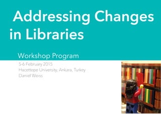 5-6 February 2015
Hacettepe University, Ankara, Turkey
Daniel Weiss
Addressing Changes
in Libraries
Workshop Program
 