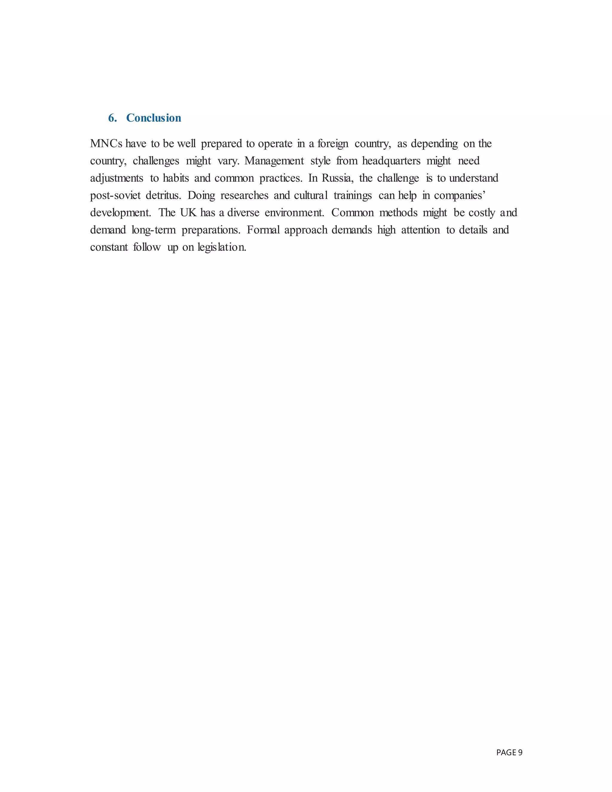 PAGE 9
6. Conclusion
MNCs have to be well prepared to operate in a foreign country, as depending on the
country, challenges might vary. Management style from headquarters might need
adjustments to habits and common practices. In Russia, the challenge is to understand
post-soviet detritus. Doing researches and cultural trainings can help in companies’
development. The UK has a diverse environment. Common methods might be costly and
demand long-term preparations. Formal approach demands high attention to details and
constant follow up on legislation.
 