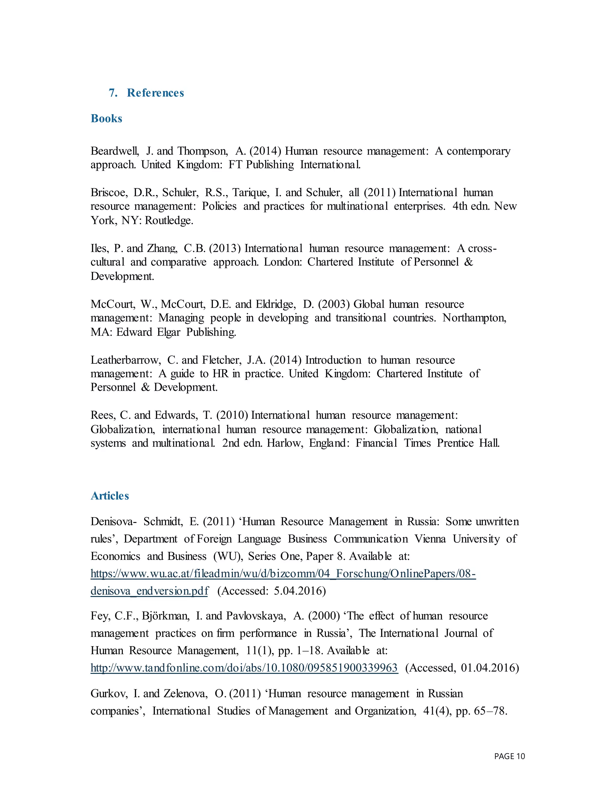 PAGE 10
7. References
Books
Beardwell, J. and Thompson, A. (2014) Human resource management: A contemporary
approach. United Kingdom: FT Publishing International.
Briscoe, D.R., Schuler, R.S., Tarique, I. and Schuler, all (2011) International human
resource management: Policies and practices for multinational enterprises. 4th edn. New
York, NY: Routledge.
Iles, P. and Zhang, C.B. (2013) International human resource management: A cross-
cultural and comparative approach. London: Chartered Institute of Personnel &
Development.
McCourt, W., McCourt, D.E. and Eldridge, D. (2003) Global human resource
management: Managing people in developing and transitional countries. Northampton,
MA: Edward Elgar Publishing.
Leatherbarrow, C. and Fletcher, J.A. (2014) Introduction to human resource
management: A guide to HR in practice. United Kingdom: Chartered Institute of
Personnel & Development.
Rees, C. and Edwards, T. (2010) International human resource management:
Globalization, international human resource management: Globalization, national
systems and multinational. 2nd edn. Harlow, England: Financial Times Prentice Hall.
Articles
Denisova- Schmidt, E. (2011) ‘Human Resource Management in Russia: Some unwritten
rules’, Department of Foreign Language Business Communication Vienna University of
Economics and Business (WU), Series One, Paper 8. Available at:
https://www.wu.ac.at/fileadmin/wu/d/bizcomm/04_Forschung/OnlinePapers/08-
denisova_endversion.pdf (Accessed: 5.04.2016)
Fey, C.F., Björkman, I. and Pavlovskaya, A. (2000) ‘The effect of human resource
management practices on firm performance in Russia’, The International Journal of
Human Resource Management, 11(1), pp. 1–18. Available at:
http://www.tandfonline.com/doi/abs/10.1080/095851900339963 (Accessed, 01.04.2016)
Gurkov, I. and Zelenova, O. (2011) ‘Human resource management in Russian
companies’, International Studies of Management and Organization, 41(4), pp. 65–78.
 