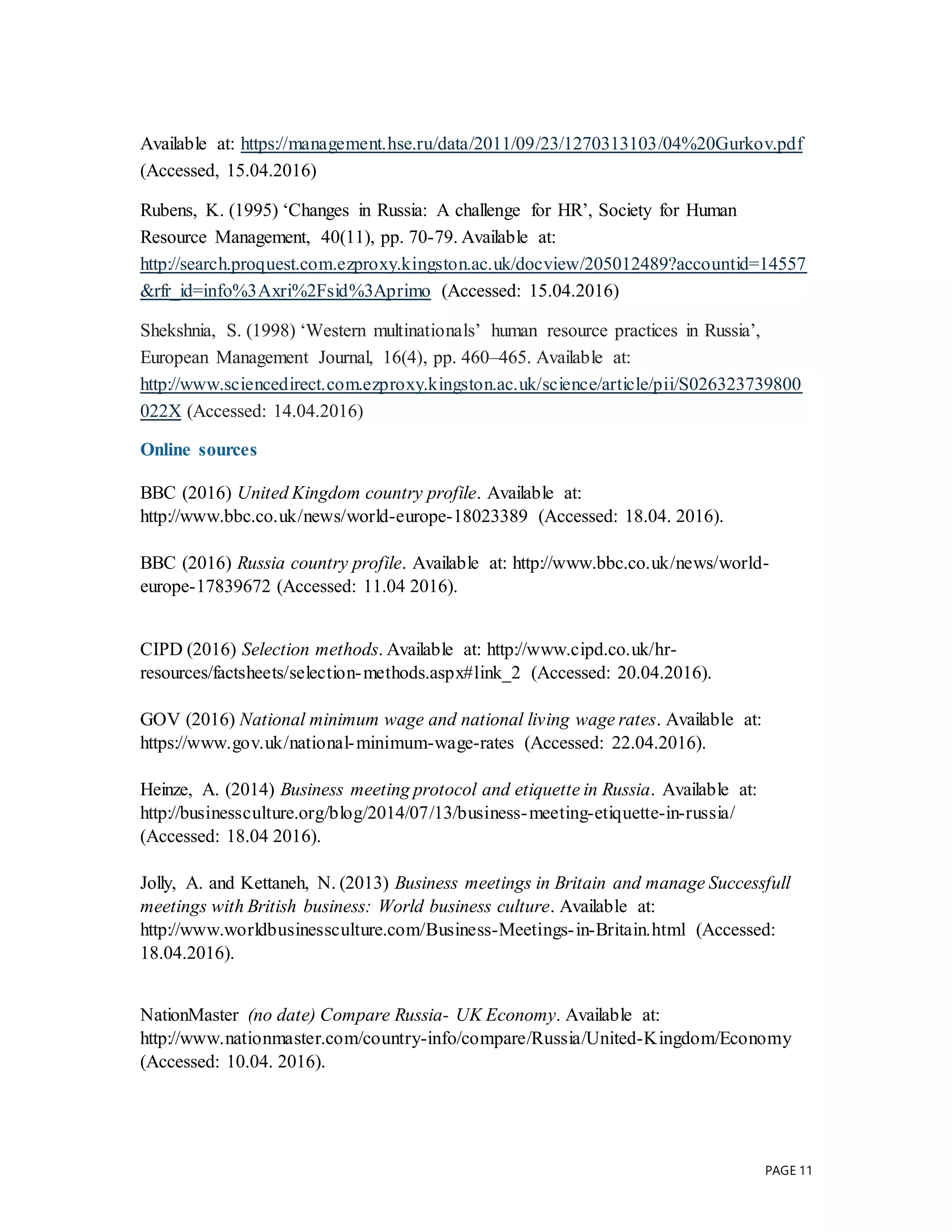 PAGE 11
Available at: https://management.hse.ru/data/2011/09/23/1270313103/04%20Gurkov.pdf
(Accessed, 15.04.2016)
Rubens, K. (1995) ‘Changes in Russia: A challenge for HR’, Society for Human
Resource Management, 40(11), pp. 70-79. Available at:
http://search.proquest.com.ezproxy.kingston.ac.uk/docview/205012489?accountid=14557
&rfr_id=info%3Axri%2Fsid%3Aprimo (Accessed: 15.04.2016)
Shekshnia, S. (1998) ‘Western multinationals’ human resource practices in Russia’,
European Management Journal, 16(4), pp. 460–465. Available at:
http://www.sciencedirect.com.ezproxy.kingston.ac.uk/science/article/pii/S026323739800
022X (Accessed: 14.04.2016)
Online sources
BBC (2016) United Kingdom country profile. Available at:
http://www.bbc.co.uk/news/world-europe-18023389 (Accessed: 18.04. 2016).
BBC (2016) Russia country profile. Available at: http://www.bbc.co.uk/news/world-
europe-17839672 (Accessed: 11.04 2016).
CIPD (2016) Selection methods. Available at: http://www.cipd.co.uk/hr-
resources/factsheets/selection-methods.aspx#link_2 (Accessed: 20.04.2016).
GOV (2016) National minimum wage and national living wage rates. Available at:
https://www.gov.uk/national-minimum-wage-rates (Accessed: 22.04.2016).
Heinze, A. (2014) Business meeting protocol and etiquette in Russia. Available at:
http://businessculture.org/blog/2014/07/13/business-meeting-etiquette-in-russia/
(Accessed: 18.04 2016).
Jolly, A. and Kettaneh, N. (2013) Business meetings in Britain and manage Successfull
meetings with British business: World business culture. Available at:
http://www.worldbusinessculture.com/Business-Meetings-in-Britain.html (Accessed:
18.04.2016).
NationMaster (no date) Compare Russia- UK Economy. Available at:
http://www.nationmaster.com/country-info/compare/Russia/United-Kingdom/Economy
(Accessed: 10.04. 2016).
 