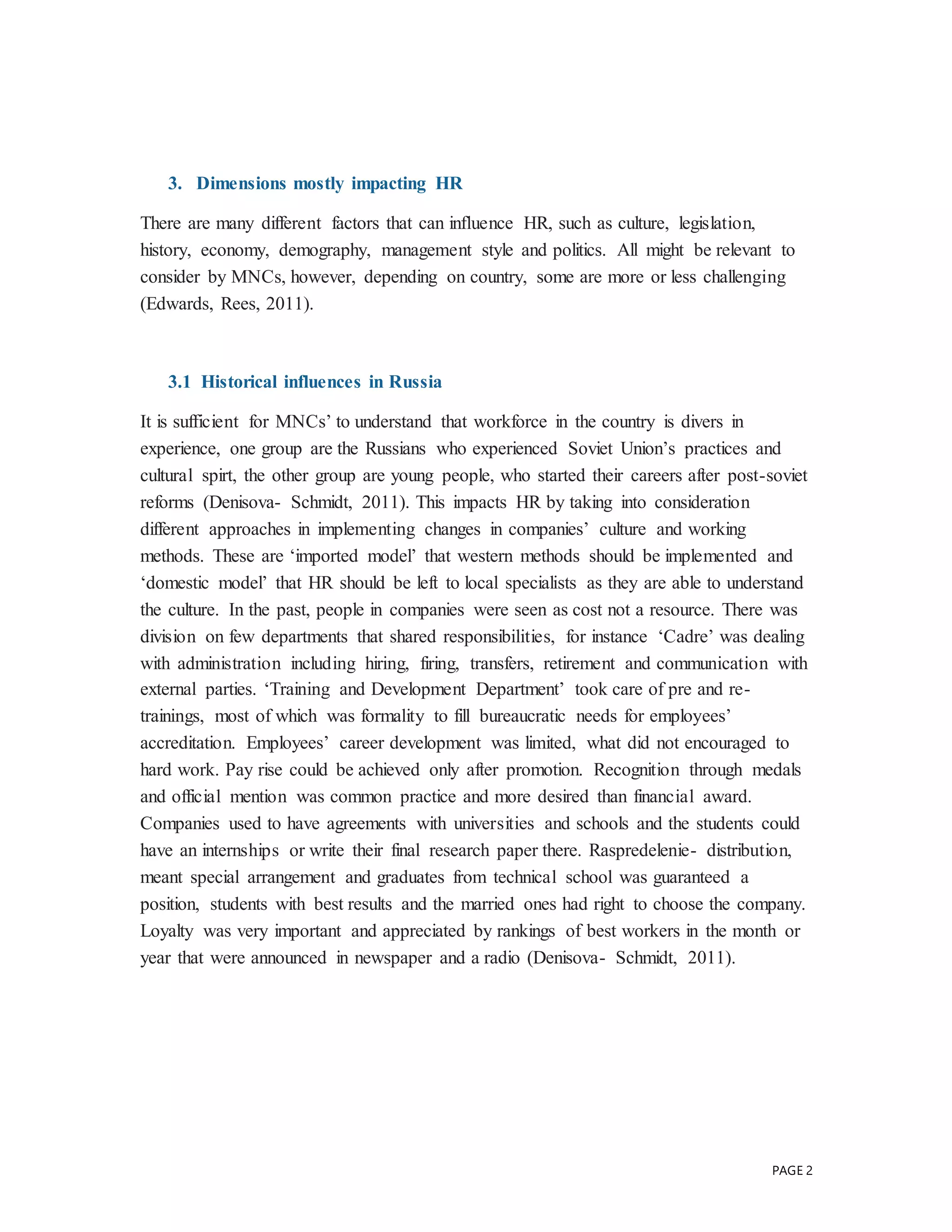 PAGE 2
3. Dimensions mostly impacting HR
There are many different factors that can influence HR, such as culture, legislation,
history, economy, demography, management style and politics. All might be relevant to
consider by MNCs, however, depending on country, some are more or less challenging
(Edwards, Rees, 2011).
3.1 Historical influences in Russia
It is sufficient for MNCs’ to understand that workforce in the country is divers in
experience, one group are the Russians who experienced Soviet Union’s practices and
cultural spirt, the other group are young people, who started their careers after post-soviet
reforms (Denisova- Schmidt, 2011). This impacts HR by taking into consideration
different approaches in implementing changes in companies’ culture and working
methods. These are ‘imported model’ that western methods should be implemented and
‘domestic model’ that HR should be left to local specialists as they are able to understand
the culture. In the past, people in companies were seen as cost not a resource. There was
division on few departments that shared responsibilities, for instance ‘Cadre’ was dealing
with administration including hiring, firing, transfers, retirement and communication with
external parties. ‘Training and Development Department’ took care of pre and re-
trainings, most of which was formality to fill bureaucratic needs for employees’
accreditation. Employees’ career development was limited, what did not encouraged to
hard work. Pay rise could be achieved only after promotion. Recognition through medals
and official mention was common practice and more desired than financial award.
Companies used to have agreements with universities and schools and the students could
have an internships or write their final research paper there. Raspredelenie- distribution,
meant special arrangement and graduates from technical school was guaranteed a
position, students with best results and the married ones had right to choose the company.
Loyalty was very important and appreciated by rankings of best workers in the month or
year that were announced in newspaper and a radio (Denisova- Schmidt, 2011).
 