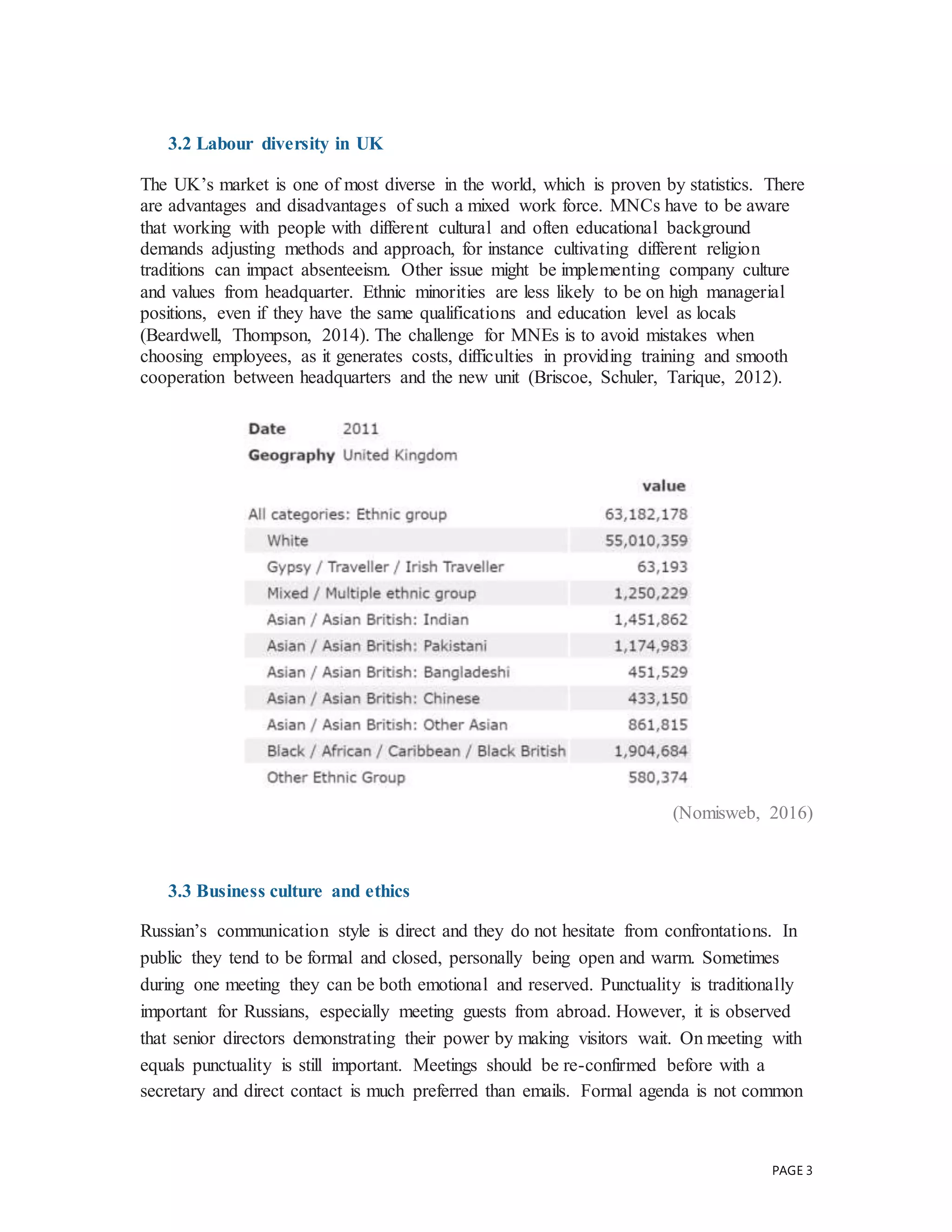 PAGE 3
3.2 Labour diversity in UK
The UK’s market is one of most diverse in the world, which is proven by statistics. There
are advantages and disadvantages of such a mixed work force. MNCs have to be aware
that working with people with different cultural and often educational background
demands adjusting methods and approach, for instance cultivating different religion
traditions can impact absenteeism. Other issue might be implementing company culture
and values from headquarter. Ethnic minorities are less likely to be on high managerial
positions, even if they have the same qualifications and education level as locals
(Beardwell, Thompson, 2014). The challenge for MNEs is to avoid mistakes when
choosing employees, as it generates costs, difficulties in providing training and smooth
cooperation between headquarters and the new unit (Briscoe, Schuler, Tarique, 2012).
(Nomisweb, 2016)
3.3 Business culture and ethics
Russian’s communication style is direct and they do not hesitate from confrontations. In
public they tend to be formal and closed, personally being open and warm. Sometimes
during one meeting they can be both emotional and reserved. Punctuality is traditionally
important for Russians, especially meeting guests from abroad. However, it is observed
that senior directors demonstrating their power by making visitors wait. On meeting with
equals punctuality is still important. Meetings should be re-confirmed before with a
secretary and direct contact is much preferred than emails. Formal agenda is not common
 