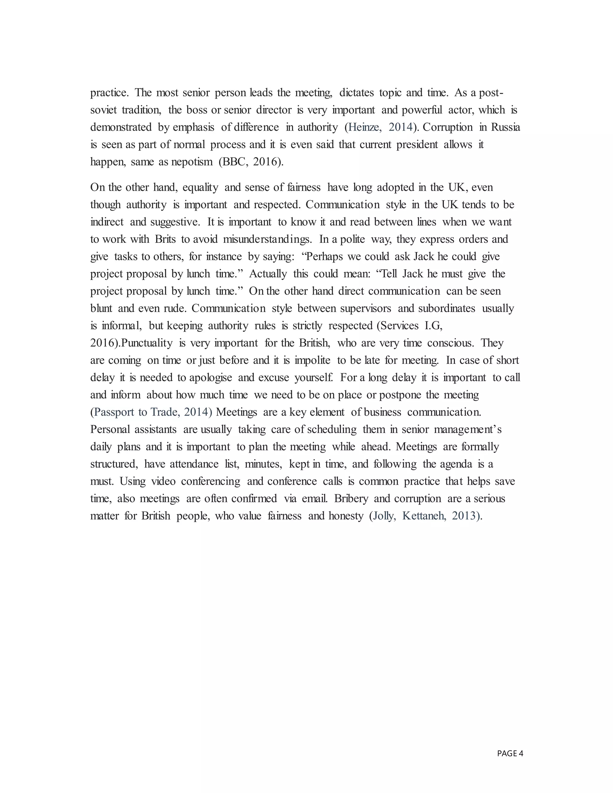 PAGE 4
practice. The most senior person leads the meeting, dictates topic and time. As a post-
soviet tradition, the boss or senior director is very important and powerful actor, which is
demonstrated by emphasis of difference in authority (Heinze, 2014). Corruption in Russia
is seen as part of normal process and it is even said that current president allows it
happen, same as nepotism (BBC, 2016).
On the other hand, equality and sense of fairness have long adopted in the UK, even
though authority is important and respected. Communication style in the UK tends to be
indirect and suggestive. It is important to know it and read between lines when we want
to work with Brits to avoid misunderstandings. In a polite way, they express orders and
give tasks to others, for instance by saying: “Perhaps we could ask Jack he could give
project proposal by lunch time.” Actually this could mean: “Tell Jack he must give the
project proposal by lunch time.” On the other hand direct communication can be seen
blunt and even rude. Communication style between supervisors and subordinates usually
is informal, but keeping authority rules is strictly respected (Services I.G,
2016).Punctuality is very important for the British, who are very time conscious. They
are coming on time or just before and it is impolite to be late for meeting. In case of short
delay it is needed to apologise and excuse yourself. For a long delay it is important to call
and inform about how much time we need to be on place or postpone the meeting
(Passport to Trade, 2014) Meetings are a key element of business communication.
Personal assistants are usually taking care of scheduling them in senior management’s
daily plans and it is important to plan the meeting while ahead. Meetings are formally
structured, have attendance list, minutes, kept in time, and following the agenda is a
must. Using video conferencing and conference calls is common practice that helps save
time, also meetings are often confirmed via email. Bribery and corruption are a serious
matter for British people, who value fairness and honesty (Jolly, Kettaneh, 2013).
 