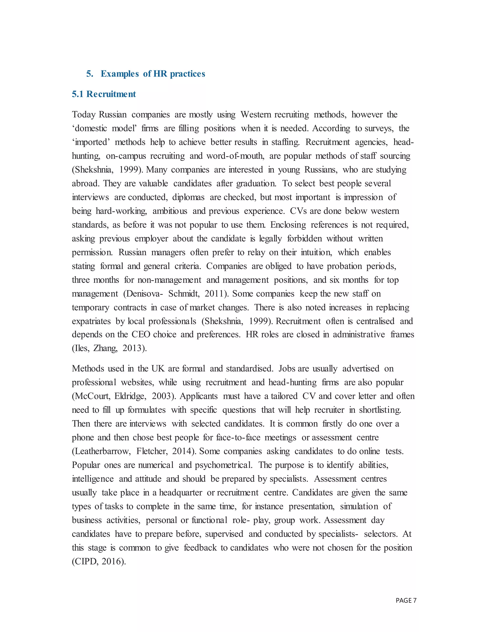 PAGE 7
5. Examples of HR practices
5.1 Recruitment
Today Russian companies are mostly using Western recruiting methods, however the
‘domestic model’ firms are filling positions when it is needed. According to surveys, the
‘imported’ methods help to achieve better results in staffing. Recruitment agencies, head-
hunting, on-campus recruiting and word-of-mouth, are popular methods of staff sourcing
(Shekshnia, 1999). Many companies are interested in young Russians, who are studying
abroad. They are valuable candidates after graduation. To select best people several
interviews are conducted, diplomas are checked, but most important is impression of
being hard-working, ambitious and previous experience. CVs are done below western
standards, as before it was not popular to use them. Enclosing references is not required,
asking previous employer about the candidate is legally forbidden without written
permission. Russian managers often prefer to relay on their intuition, which enables
stating formal and general criteria. Companies are obliged to have probation periods,
three months for non-management and management positions, and six months for top
management (Denisova- Schmidt, 2011). Some companies keep the new staff on
temporary contracts in case of market changes. There is also noted increases in replacing
expatriates by local professionals (Shekshnia, 1999). Recruitment often is centralised and
depends on the CEO choice and preferences. HR roles are closed in administrative frames
(Iles, Zhang, 2013).
Methods used in the UK are formal and standardised. Jobs are usually advertised on
professional websites, while using recruitment and head-hunting firms are also popular
(McCourt, Eldridge, 2003). Applicants must have a tailored CV and cover letter and often
need to fill up formulates with specific questions that will help recruiter in shortlisting.
Then there are interviews with selected candidates. It is common firstly do one over a
phone and then chose best people for face-to-face meetings or assessment centre
(Leatherbarrow, Fletcher, 2014). Some companies asking candidates to do online tests.
Popular ones are numerical and psychometrical. The purpose is to identify abilities,
intelligence and attitude and should be prepared by specialists. Assessment centres
usually take place in a headquarter or recruitment centre. Candidates are given the same
types of tasks to complete in the same time, for instance presentation, simulation of
business activities, personal or functional role- play, group work. Assessment day
candidates have to prepare before, supervised and conducted by specialists- selectors. At
this stage is common to give feedback to candidates who were not chosen for the position
(CIPD, 2016).
 