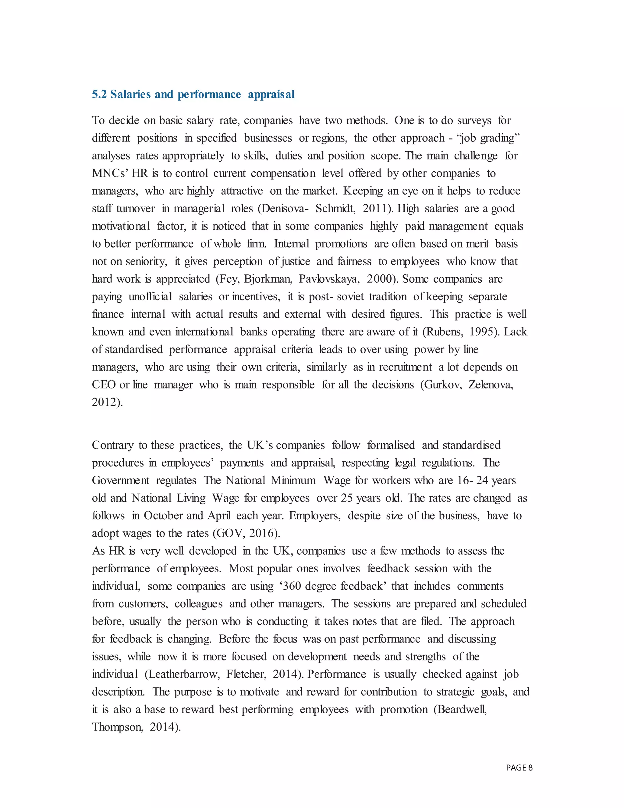 PAGE 8
5.2 Salaries and performance appraisal
To decide on basic salary rate, companies have two methods. One is to do surveys for
different positions in specified businesses or regions, the other approach - “job grading”
analyses rates appropriately to skills, duties and position scope. The main challenge for
MNCs’ HR is to control current compensation level offered by other companies to
managers, who are highly attractive on the market. Keeping an eye on it helps to reduce
staff turnover in managerial roles (Denisova- Schmidt, 2011). High salaries are a good
motivational factor, it is noticed that in some companies highly paid management equals
to better performance of whole firm. Internal promotions are often based on merit basis
not on seniority, it gives perception of justice and fairness to employees who know that
hard work is appreciated (Fey, Bjorkman, Pavlovskaya, 2000). Some companies are
paying unofficial salaries or incentives, it is post- soviet tradition of keeping separate
finance internal with actual results and external with desired figures. This practice is well
known and even international banks operating there are aware of it (Rubens, 1995). Lack
of standardised performance appraisal criteria leads to over using power by line
managers, who are using their own criteria, similarly as in recruitment a lot depends on
CEO or line manager who is main responsible for all the decisions (Gurkov, Zelenova,
2012).
Contrary to these practices, the UK’s companies follow formalised and standardised
procedures in employees’ payments and appraisal, respecting legal regulations. The
Government regulates The National Minimum Wage for workers who are 16- 24 years
old and National Living Wage for employees over 25 years old. The rates are changed as
follows in October and April each year. Employers, despite size of the business, have to
adopt wages to the rates (GOV, 2016).
As HR is very well developed in the UK, companies use a few methods to assess the
performance of employees. Most popular ones involves feedback session with the
individual, some companies are using ‘360 degree feedback’ that includes comments
from customers, colleagues and other managers. The sessions are prepared and scheduled
before, usually the person who is conducting it takes notes that are filed. The approach
for feedback is changing. Before the focus was on past performance and discussing
issues, while now it is more focused on development needs and strengths of the
individual (Leatherbarrow, Fletcher, 2014). Performance is usually checked against job
description. The purpose is to motivate and reward for contribution to strategic goals, and
it is also a base to reward best performing employees with promotion (Beardwell,
Thompson, 2014).
 