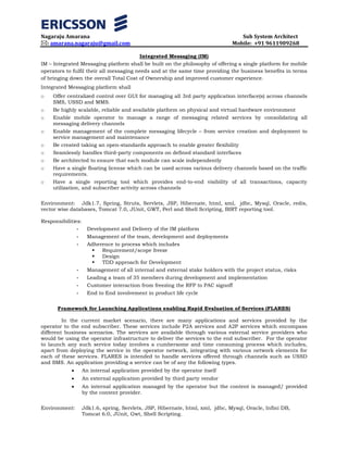 Nagaraju Amarana Sub System Architect
: amarana.nagaraju@gmail.com Mobile: +91 9611909268
Integrated Messaging (IM)
IM – Integrated Messaging platform shall be built on the philosophy of offering a single platform for mobile
operators to fulfil their all messaging needs and at the same time providing the business benefits in terms
of bringing down the overall Total Cost of Ownership and improved customer experience.
Integrated Messaging platform shall
o Offer centralized control over GUI for managing all 3rd party application interface(s) across channels
SMS, USSD and MMS.
o Be highly scalable, reliable and available platform on physical and virtual hardware environment
o Enable mobile operator to manage a range of messaging related services by consolidating all
messaging delivery channels
o Enable management of the complete messaging lifecycle – from service creation and deployment to
service management and maintenance
o Be created taking an open-standards approach to enable greater flexibility
o Seamlessly handles third-party components on defined standard interfaces
o Be architected to ensure that each module can scale independently
o Have a single floating license which can be used across various delivery channels based on the traffic
requirements.
o Have a single reporting tool which provides end-to-end visibility of all transactions, capacity
utilization, and subscriber activity across channels
Environment: Jdk1.7, Spring, Struts, Servlets, JSP, Hibernate, html, xml, jdbc, Mysql, Oracle, redis,
vector wise databases, Tomcat 7.0, JUnit, GWT, Perl and Shell Scripting, BIRT reporting tool.
Responsibilities:
- Development and Delivery of the IM platform
- Management of the team, development and deployments
- Adherence to process which includes
 Requirement/scope freeze
 Design
 TDD approach for Development
- Management of all internal and external stake holders with the project status, risks
- Leading a team of 35 members during development and implementation
- Customer interaction from freezing the RFP to PAC signoff
- End to End involvement in product life cycle
Framework for Launching Applications enabling Rapid Evaluation of Services (FLARES)
In the current market scenario, there are many applications and services provided by the
operator to the end subscriber. These services include P2A services and A2P services which encompass
different business scenarios. The services are available through various external service providers who
would be using the operator infrastructure to deliver the services to the end subscriber. For the operator
to launch any such service today involves a cumbersome and time consuming process which includes,
apart from deploying the service in the operator network, integrating with various network elements for
each of these services. FLARES is intended to handle services offered through channels such as USSD
and SMS. An application providing a service can be of any the following types.
• An internal application provided by the operator itself
• An external application provided by third party vendor
• An internal application managed by the operator but the content is managed/ provided
by the content provider.
Environment: Jdk1.6, spring, Servlets, JSP, Hibernate, html, xml, jdbc, Mysql, Oracle, Infini DB,
Tomcat 6.0, JUnit, Gwt, Shell Scripting.
 
