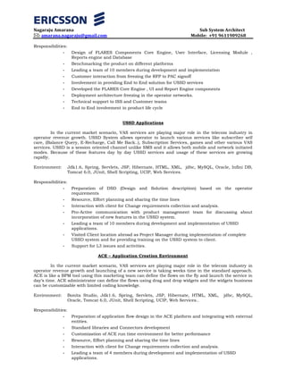 Nagaraju Amarana Sub System Architect
: amarana.nagaraju@gmail.com Mobile: +91 9611909268
Responsibilities:
- Design of FLARES Components Core Engine, User Interface, Licensing Module ,
Reports engine and Database
- Benchmarking the product on different platforms
- Leading a team of 10 members during development and implementation
- Customer interaction from freezing the RFP to PAC signoff
- Involvement in providing End to End solution for USSD services
- Developed the FLARES Core Engine , UI and Report Engine components
- Deployment architecture freezing in the operator networks.
- Technical support to ISS and Customer teams
- End to End involvement in product life cycle
USSD Applications
In the current market scenario, VAS services are playing major role in the telecom industry in
operator revenue growth. USSD System allows operator to launch various services like subscriber self
care, (Balance Query, E-Recharge, Call Me Back..), Subscription Services, games and other various VAS
services. USSD is a session oriented channel unlike SMS and it allows both mobile and network initiated
modes. Because of these features day by day USSD services and usage of these services are growing
rapidly.
Environment: Jdk1.6, Spring, Servlets, JSP, Hibernate, HTML, XML, jdbc, MySQL, Oracle, Infini DB,
Tomcat 6.0, JUnit, Shell Scripting, UCIP, Web Services.
Responsibilities:
- Preparation of DSD (Design and Solution description) based on the operator
requirements
- Resource, Effort planning and sharing the time lines
- Interaction with client for Change requirements collection and analysis.
- Pro-Active communication with product management team for discussing about
incorporation of new features in the USSD system.
- Leading a team of 10 members during development and implementation of USSD
applications.
- Visited Client location abroad as Project Manager during implementation of complete
USSD system and for providing training on the USSD system to client.
- Support for L3 issues and activities.
ACE – Application Creation Environment
In the current market scenario, VAS services are playing major role in the telecom industry in
operator revenue growth and launching of a new service is taking weeks time in the standard approach.
ACE is like a BPM tool using this marketing team can define the flows on the fly and launch the service in
day’s time. ACE administrator can define the flows using drag and drop widgets and the widgets business
can be customizable with limited coding knowledge.
Environment: Bonita Studio, Jdk1.6, Spring, Servlets, JSP, Hibernate, HTML, XML, jdbc, MySQL,
Oracle, Tomcat 6.0, JUnit, Shell Scripting, UCIP, Web Services..
Responsibilities:
- Preparation of application flow design in the ACE platform and integrating with external
entities.
- Standard libraries and Connectors development
- Customization of ACE run time environment for better performance
- Resource, Effort planning and sharing the time lines
- Interaction with client for Change requirements collection and analysis.
- Leading a team of 4 members during development and implementation of USSD
applications.
 