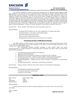 Nagaraju Amarana Sub System Architect
: amarana.nagaraju@gmail.com Mobile: +91 9611909268
The product of jataayu is vastly in demand by operators for its operator friendly features. ISSE
gives platform to the operator to have a control on what a subscriber can browse using the WAP service.
ISSE provides control to operator to configure the various rules based on URLs and content types to be
allowed or denied from browsing. The one of the prime feature supported by ISSE is to charge the
subscriber based on what the subscriber is browsing and in a way the operator wants to charge the
subscriber. ISSE has been extensively customized to accommodate the subscriber charging requirements
to support both real time charging as well as off line charging. The on line pages to advise for charges and
services available for subscription shown directly on the subscriber's handset is the add on feature liked
by operators as well as subscribers. ISSE has been customized to provide the extensive reports to give a
glance of total subscriptions , amount of volume browsed for a particular subscriber and so on.
Environment: Struts, Servlets, JSP, Hibernate, xml, html, jdbc,Tomcat 5.5.
Responsibilities:
- Developed HTTP interfaces for the client application to manage subscribers
- Developed Reports, Cumulative and Detailed graphs
- Prepared implementation document
- Unit test cases writing and execution
- Writing Behavioural Test cases and involved in Unit Testing
Provisioning Interface of NDM Element Manager
The ASP provides a TCP/IP interface to provisioning clients for accessing provisioning data stored
in the ASP. The provisioning client sends messages to the ASP in the form of XML documents in the
message body of HTTP POST requests.
The provisioning interface provides messages to add, modify, delete and query
provisioning data in a single transaction. Provisioning data is grouped into objects where the data fully
specify objects properties.
• The following provisioning objects are supported:
• Business Unit Administrator
• NDM Subscriber Provisioning messages are divided into five categories
• Provisioning Commands - requests to add, modify or delete provisioning objects
• Provisioning Queries - requests to retrieve data about provisioning objects,
• Session Management - requests that are used to initiate or terminate an authenticated
session.
• Provisioning Responses - responses to provisioning commands.
Environment: Swings, Servlets, JSP, xml, html, jdbc, Tomcat 5.0.19 & Times Ten Database.
Responsibilities:
- GUI Designing using Swings and HTML
- Developing using JSP's and Servlets
- Involved in Unit Testing
PERSONAL FORTE
Date of Birth : 09th August 1982
Sex : Male
Nationality : Indian
Martial Status : Married
DECLARATION:
I hereby declare that all the above mentioned details are true and correct to the best of my
knowledge.
Place: Gurgaon
Date: (Nagaraju Amarana)
 