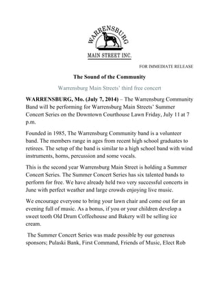 FOR IMMEDIATE RELEASE
The Sound of the Community
Warrensburg Main Streets’ third free concert
WARRENSBURG, Mo. (July 7, 2014) – The Warrensburg Community
Band will be performing for Warrensburg Main Streets’ Summer
Concert Series on the Downtown Courthouse Lawn Friday, July 11 at 7
p.m.
Founded in 1985, The Warrensburg Community band is a volunteer
band. The members range in ages from recent high school graduates to
retirees. The setup of the band is similar to a high school band with wind
instruments, horns, percussion and some vocals.
This is the second year Warrensburg Main Street is holding a Summer
Concert Series. The Summer Concert Series has six talented bands to
perform for free. We have already held two very successful concerts in
June with perfect weather and large crowds enjoying live music.
We encourage everyone to bring your lawn chair and come out for an
evening full of music. As a bonus, if you or your children develop a
sweet tooth Old Drum Coffeehouse and Bakery will be selling ice
cream.
The Summer Concert Series was made possible by our generous
sponsors; Pulaski Bank, First Command, Friends of Music, Elect Rob
 