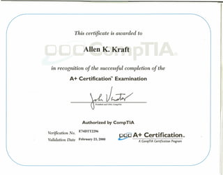 ACompTlA Certification Program
This certificate is awarded to
Allen K. Kraft
f
~
in recognition of the successful completion of the
A+ Certlflcatlon Examination
J~
Authorized by CompTIA
Verification No. E74DTT2296
Validation Date February 23, 2000
A+ Certtflcation,
 