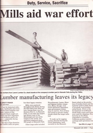 SeruiGG, $aerifice
ills aid war effort
Photo courtesy Klamath County Museur
workers from Lamm Lumber Co. stack boards at the company's lumber yard in Klamath Falls during the 1930s'
umber mAnufacturing leaves its legacy
BRETT FISHER
Staff Writer
ffnot for historical refer-
landmarks and recol-
ions from longtime resr-
visitors to the
ath Basin might not
just how important
products used to be
- especially during
War II.
Ihe days ofbox factories
but their legacy remains.
Mills were scattered
throughout the Basin during
the frrst half of the 20th cen-
tury. Among them was the
Euwana Box Co. in Klamath
Falls, at one time the largest
box factory west of the
Mississippi and one of the
largest in the world. The
operation employed about
500 people in Klamath Falls.
Other large mills included
Weyerhaeuser, Lamm, Shaw
and Algoma lumber compa-
nies. Many, though, were
small operations dependent
upon government timber
sales to survive. Few ofthem
had access to private timber
stands which the larger mills
had.
To make up for sagging
lumber demand during the
Great Depression, most
sawmills in the Klamath
Basin relied on the produc-
tion of wooden boxes and the
material used to make them:
a low-grade wood product
called shook. (Prior to the
development of cardboard,
shook-made crates and boxes
were used for shipping.) Box
factories in the Basin
responded to a healthy
California produce market
and kept mill operations rurr
ning.
See MILLS, Page 11lumber mills are gone,
Klamath Life 2003 - Page
 