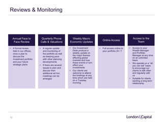 Reviews & Monitoring
Annual Face to
Face Review
Quarterly Phone
Calls & Valuations
Weekly Macro
Economic Updates
Online Access
• A formal review,
held in our offices,
once a year to
discuss the
investment portfolio
and your future
strategic plans
Access to the
Team
• A regular update
and monitoring of
the portfolio as well
as keeping pace
with other planning
developments
• If there are several
issues to plan and
discuss then
additional ad hoc
meetings can be
arranged
• Our Investment
Desk produce a
weekly update on
the major themes
effecting global
markets and how
these events in turn
effect your
investments
• Our clients are
welcome to attend
the briefings at any
time which are held
on a Tuesday
morning
• Full access online to
your portfolio 24 / 7
• Access to your
Wealth Manager
and Portfolio
Manager at any time
on an unlimited
basis
• We operate on a “all
you can eat” basis
to encourage our
clients to talk often
and regularly with
us
• Suitable for clients
wanting a long term
relationship
10
 