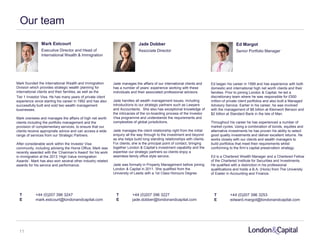 Our team
T +44 (0)207 396 3247
E mark.estcourt@londonandcapital.com
T +44 (0)207 396 3227
E jade.dobber@londonandcapital.com
T +44 (0)207 396 3253
E edward.margot@londonandcapital.com
Mark Estcourt Jade Dobber Ed Margot
Executive Director and Head of
International Wealth & Immigration
Associate Director Senior Portfolio Manager
Mark founded the International Wealth and Immigration
Division which provides strategic wealth planning for
international clients and their families, as well as the
Tier 1 Investor Visa. He has many years of private client
experience since starting his career in 1992 and has also
successfully built and sold two wealth management
businesses.
Mark oversees and manages the affairs of high net worth
clients including the portfolio management and the
provision of complementary services, to ensure that our
clients receive appropriate advice and can access a wide
range of services from our Strategic Partners.
After considerable work within the Investor Visa
community, including advising the Home Office, Mark was
recently awarded with the ‘Chairman’s Award’ for his work
in immigration at the 2013 ‘High Value Immigration
Awards’. Mark has also won several other industry related
awards for his service and performance.
Jade manages the affairs of our international clients and
has a number of years’ experience working with these
individuals and their associated professional advisors.
Jade handles all wealth management issues, including
introductions to our strategic partners such as Lawyers
and Accountants. She also has exceptional knowledge of
the intricacies of the on-boarding process of the Investor
Visa programme and understands the requirements and
complexities of global jurisdictions.
Jade manages the client relationship right from the initial
enquiry all the way through to the investment and beyond
as she helps build long standing relationships with clients.
For clients, she is the principal point of contact, bringing
together London & Capital’s investment capability and the
expertise our strategic partners so clients enjoy a
seamless family office style service.
Jade was formally in Property Management before joining
London & Capital in 2011. She qualified from the
University of Leeds with a 1st Class Honours Degree.
Ed began his career in 1999 and has experience with both
domestic and international high net worth clients and their
families. Prior to joining London & Capital, he led a
discretionary team where he was responsible for £500
million of private client portfolios and also built a Managed
Advisory Service. Earlier in his career, he was involved
with the management of $8 billion at Kleinwort Benson and
$2 billion at Standard Bank in the Isle of Man.
Throughout his career he has experienced a number of
market cycles. Using a combination of bonds, equities and
alternative investments he has proven his ability to select
good quality investments and deliver excellent returns. He
works closely with our clients and wealth managers to
build portfolios that meet their requirements whilst
conforming to the firm’s capital preservation strategy.
Ed is a Chartered Wealth Manager and a Chartered Fellow
of the Chartered Institute for Securities and Investments.
He qualified with a distinction in his professional
qualifications and holds a B.A. (Hons) from The University
of Exeter in Accounting and Finance.
11
 