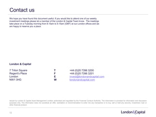 We hope you have found this document useful. If you would like to attend one of our weekly
investment meetings please let a member of the London & Capital Team know. The meetings
take place on a Tuesday morning from 8.15am to 9.15am (GMT) at our London offices and we
are happy to reserve you a place.
London & Capital
7 Triton Square
Regent’s Place
London
NW1 3HG
Issued by London & Capital Asset Management Limited, authorised and regulated by the Financial Conduct Authority. The information is provided for information and discussion
purposes only. The information does not constitute an offer, solicitation or recommendation to enter into any transaction or to buy, sell or hold any security, investment, loan or
other financial product.
T +44 (0)20 7396 3200
F +44 (0)20 7396 3201
E invest@londonandcapital.com
W londonandcapital.com
Contact us
12
 