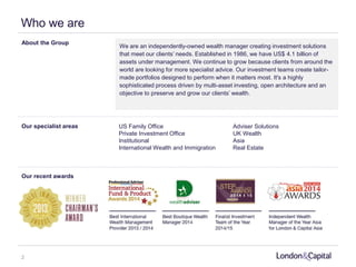We are an independently-owned wealth manager creating investment solutions
that meet our clients’ needs. Established in 1986, we have US$ 4.1 billion of
assets under management. We continue to grow because clients from around the
world are looking for more specialist advice. Our investment teams create tailor-
made portfolios designed to perform when it matters most. It's a highly
sophisticated process driven by multi-asset investing, open architecture and an
objective to preserve and grow our clients’ wealth.
Our recent awards
Our specialist areas US Family Office
Private Investment Office
Institutional
International Wealth and Immigration
Adviser Solutions
UK Wealth
Asia
Real Estate
About the Group
Who we are
2
 