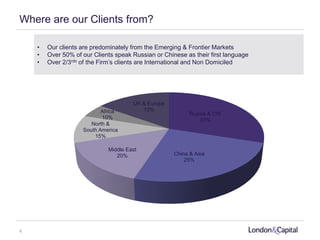 Where are our Clients from?
• Our clients are predominately from the Emerging & Frontier Markets
• Over 50% of our Clients speak Russian or Chinese as their first language
• Over 2/3rds of the Firm’s clients are International and Non Domiciled
Russia & CIS
30%
China & Asia
25%
Middle East
20%
North &
South America
15%
Africa
10%
UK & Europe
15%
4
 