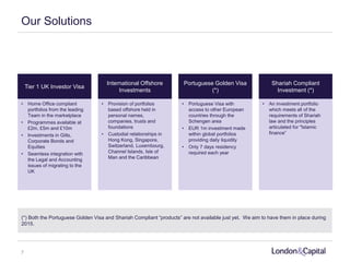 Our Solutions
Tier 1 UK Investor Visa
International Offshore
Investments
Portuguese Golden Visa
(*)
Shariah Compliant
Investment (*)
• Home Office compliant
portfolios from the leading
Team in the marketplace
• Programmes available at
£2m, £5m and £10m
• Investments in Gilts,
Corporate Bonds and
Equities
• Seamless integration with
the Legal and Accounting
issues of migrating to the
UK
• Provision of portfolios
based offshore held in
personal names,
companies, trusts and
foundations
• Custodial relationships in
Hong Kong, Singapore,
Switzerland, Luxembourg,
Channel Islands, Isle of
Man and the Caribbean
• Portuguese Visa with
access to other European
countries through the
Schengen area
• EUR 1m investment made
within global portfolios
providing daily liquidity
• Only 7 days residency
required each year
• An investment portfolio
which meets all of the
requirements of Shariah
law and the principles
articulated for "Islamic
finance”
(*) Both the Portuguese Golden Visa and Shariah Compliant “products” are not available just yet. We aim to have them in place during
2015.
7
 