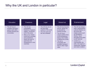Why the UK and London in particular?
Education Freedoms Legal Global hub
• The UK has an
excellent education
system both within
Private Schools and
Universities
Entertainment
• The UK has
unparalleled
freedoms of speech,
religion, movement
and a free press
• Many of our clients
come from countries
and jurisdictions
where the level of
openness and
transparency is very
restricted
• The UK has one of
the best legal
systems in the world
• The UK courts are
fair and unbiased
• The UK has become
the No1 global city
as decreed by
several surveys
• The UK has a
unique position from
a time perspective
being in the middle
of global time zones
• The UK is
accessible with
excellent transport
links to other major
cities
• The UK has always
held a distinguished
cultural influence on
the world with
classis events such
as Wimbledon,
Henley, Ascot
throughout the years
social calendar
• London is a
cosmopolitan city
with a rich seam of
restaurants, theatres
and clubs to attend
9
 