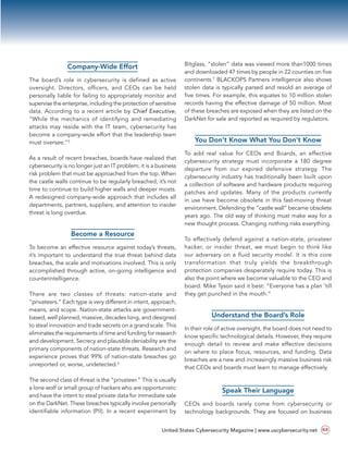 Company-Wide Effort
The board’s role in cybersecurity is defined as active
oversight. Directors, officers, and CEOs can be held
personally liable for failing to appropriately monitor and
supervise the enterprise, including the protection of sensitive
data. According to a recent article by Chief Executive,
“While the  mechanics of identifying and remediating
attacks may reside with the IT team, cybersecurity has
become a company-wide effort that the leadership team
must oversee.”5
As a result of recent breaches, boards have realized that
cybersecurity is no longer just an IT problem; it is a business
risk problem that must be approached from the top. When
the castle walls continue to be regularly breached, it’s not
time to continue to build higher walls and deeper moats.
A redesigned company-wide approach that includes all
departments, partners, suppliers, and attention to insider
threat is long overdue.
Become a Resource
To become an effective resource against today’s threats,
it’s important to understand the true threat behind data
breaches, the scale and motivations involved. This is only
accomplished through active, on-going intelligence and
counterintelligence.
There are two classes of threats: nation-state and
“privateers.” Each type is very different in intent, approach,
means, and scope. Nation-state attacks are government-
based, well planned, massive, decades long, and designed
to steal innovation and trade secrets on a grand scale. This
eliminates the requirements of time and funding for research
and development. Secrecy and plausible deniability are the
primary components of nation-state threats. Research and
experience proves that 99% of nation-state breaches go
unreported or, worse, undetected.6
The second class of threat is the “privateer.” This is usually
a lone wolf or small group of hackers who are opportunistic
and have the intent to steal private data for immediate sale
on the DarkNet. These breaches typically involve personally
identifiable information (PII). In a recent experiment by
Bitglass, “stolen” data was viewed more than1000 times
and downloaded 47 times by people in 22 counties on five
continents.7
BLACKOPS Partners intelligence also shows
stolen data is typically parsed and resold an average of
five times. For example, this equates to 10 million stolen
records having the effective damage of 50 million. Most
of these breaches are exposed when they are listed on the
DarkNet for sale and reported as required by regulators.
You Don’t Know What You Don’t Know
To add real value for CEOs and Boards, an effective
cybersecurity strategy must incorporate a 180 degree
departure from our expired defensive strategy. The
cybersecurity industry has traditionally been built upon
a collection of software and hardware products requiring
patches and updates. Many of the products currently
in use have become obsolete in this fast-moving threat
environment. Defending the “castle wall” became obsolete
years ago. The old way of thinking must make way for a
new thought process. Changing nothing risks everything.
To effectively defend against a nation-state, privateer
hacker, or insider threat, we must begin to think like
our adversary on a fluid security model. It is this core
transformation that truly yields the breakthrough
protection companies desperately require today. This is
also the point where we become valuable to the CEO and
board. Mike Tyson said it best: “Everyone has a plan ‘till
they get punched in the mouth.”
Understand the Board’s Role
In their role of active oversight, the board does not need to
know specific technological details. However, they require
enough detail to review and make effective decisions
on where to place focus, resources, and funding. Data
breaches are a new and increasingly massive business risk
that CEOs and boards must learn to manage effectively.
Speak Their Language
CEOs and boards rarely come from cybersecurity or
technology backgrounds. They are focused on business
United States Cybersecurity Magazine | www.uscybersecurity.net 63
 