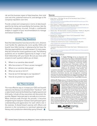 risk and the business impact of data breaches, their total
cost over time, potential revenue hit, and damage to the
company’s reputation over time.
Provide context and comparisons in terms of data breach
specifics by listing and quantifying the business risks the
breached companies incurred. Include a cost/benefit
analysis in support of your recommendations to manage
and reduce business risk.
Answer Key Questions
Now that data breaches have become the norm, directors
must handle the cybersecurity curve quickly. CEOs and
boards have little training in cybersecurity but have the
fiduciary responsibility to actively oversee it. In many cases,
they don’t know the correct questions to ask. The following
questions are an excellent opportunity to begin a next-
level relationship with your board. Be sure you have solid
answers to each question before you sit down.
1.	 Where is our sensitive data stored?
2.	 Who has access to it? How is access managed?
3.	 Where is our sensitive data going?
4.	 What can we do to limit it?
5.	 How do we limit damage to our reputation?
6.	 How do we protect our reputation?
Get Them Involved
The most effective way to increase your CEO and board’s
cybersecurity literacy is to schedule them “hands-on” with
a cyber breach exercise facilitated by a highly experienced
third party. Include all key executives and document the
process. Repeat it twice per year or annually, at a minimum.
When directors walk through the process, it becomes
enlightening for everyone involved. Each participant gains
understanding and appreciation for each other’s role in
the exercise. A shared breach exercise with officers and
directors is the cornerstone to next-level cybersecurity
literacy and a productive relationship going forward.
Sources
1	 Fisher, Daniel: “If 2014 Was The Year Of The Data Breach, Brace For More.” 	
Forbes.com, January 2015.
	<http://www.forbes.com/sites/danielfisher/2015/01/02/if-2014-was-the-year-of-the-
	data-breach-brace-for-more/>
2	 Storm, Darlene: “FireEye suspects FIN4 hackers are Americans after insider info to 	
game stock market.” Computerworld.com, December 2014.
	<http://www.computerworld.com/article/2853697/fireeye-suspects-fin4-hackers-are-
	americans-after-insider-info-to-game-stock-market.html>
3	 Viebeck, Elise: “FBI: Data breaches ‘increasing substantially’.” TheHill.com, May 2015.
	<http://thehill.com/policy/cybersecurity/242110-fbi-official-data-breaches-
	increasing-substantially>
4	 Reisinger, Sue: “Data Breaches on Track to Cost Companies $2.1 Trillion.” 	
Corpcounsel.com, May 2015.
	<http://www.corpcounsel.com/id=1202726318756/Data-Breaches-on-Track-to 	
-Cost-Companies-3621-Trillion?slreturn=20150515184638>
5	 “Cybersecurity Lessons for the C Suite.” Chiefexecutive.net, May 2015.
	<http://chiefexecutive.net/cybersecurity-lessons-for-the-c-suite/>
6	 BLACKOPS Partners intelligence
7	 “Experiment Shows Speed at Which Stolen Data Travels.” Wallstreetjournal.com, 	
April 2015.
	<http://blogs.wsj.com/riskandcompliance/2015/04/15/experiment-shows-speed-at-
	which-stolen-data-travels/>
About the Authors:
T. Casey Fleming serves as Chairman and
Chief Executive Officer of BLACKOPS Partners
Corporation, the leading management advisors
consisting of America’s elite executive thought
leaders from intelligence, technology, federal
law enforcement, information security, and
management consulting. Mr. Fleming is a leading
expert in risk reduction and the advanced
protection of innovation, trade secrets, and
competitive advantage for Fortune 500 companies, U.S. government
agencies, universities, and research facilities. Mr. Fleming is an
innovative information security and management consulting
executive who directed organizations for Good Technology, Deloitte
Consulting, and was a founding executive of IBM’s Cyber division. Mr.
Fleming earned his Bachelor of Science from Texas A&M University.
Anthony M. Chapa serves on the Board of Directors for BLACKOPS
Partners Corporation. Mr. Chapa is the CEO of Chapa Concepts, which
provides threat and technology assessment for leading advanced
technology and public sector organizations. In
addition, Chapa Concepts provides strategy and
operational support to biometric access, security
technology, and communication firms. Mr. Chapa
retired from the United States Secret Service
(USSS), Department of Homeland Security
after a highly successful career, including as
Assistant Director at USSS Headquarters and
Deputy Assistant Director and Chief Technology
Officer responsible for the Technical Security Division. Mr. Chapa
also served as the Special Agent in Charge of the Los Angeles field
office including leadership over the nation’s premier USSS Electronic
Crimes Task Force (ECTF). Mr. Chapa earned his Bachelor of Arts and
Master of Arts in Political Science from St. Mary’s University.
®
PARTNERS
United States Cybersecurity Magazine | www.uscybersecurity.net64
 