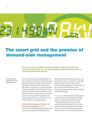 38
The next evolution of smart grid technology will
allow customers to make more informed decisions
about their energy consumption, adjusting both
the timing and quantity of their electricity use.
This ability to control usage is called demand-side
management (DSM), and it could translate into as
much as $59 billion in societal benefit by 2019. It
offers the promise of cutting costs for commercial
customers, saving money for households, and
helping utilities operate more efficiently, in turn
reducing emissions of greenhouse gases.
Demand-side management: What is it?
Demand-side management is a set of
interconnected and flexible programs which allow
customers a greater role in shifting their own
The smart grid and the promise of
demand-side management
demand for electricity during peak periods, and
reducing their energy consumption overall. DSM
programs comprise two principal activities,
demand response programs or “load shifting,” on
the one hand, and energy efficiency and
conservation programs on the other (see Exhibit 1
on the following page).
• Load shifting. Demand response (DR) programs
transfer customer load during periods of high
demand to off-peak periods and can reduce
critical peak demand (the 20-50 hours of
greatest demand throughout the year) or daily
peak demand (the maximum demand during a
24-hour period). Shifting daily peak demand
flattens the load curve, allowing more electricity
The next generation of DSM technologies will enable customers to make more
informed decisions about their energy consumption, adjusting both when they use
electricity and how much they use.
Brandon Davito,
Humayun Tai, and
Robert Uhlaner
 