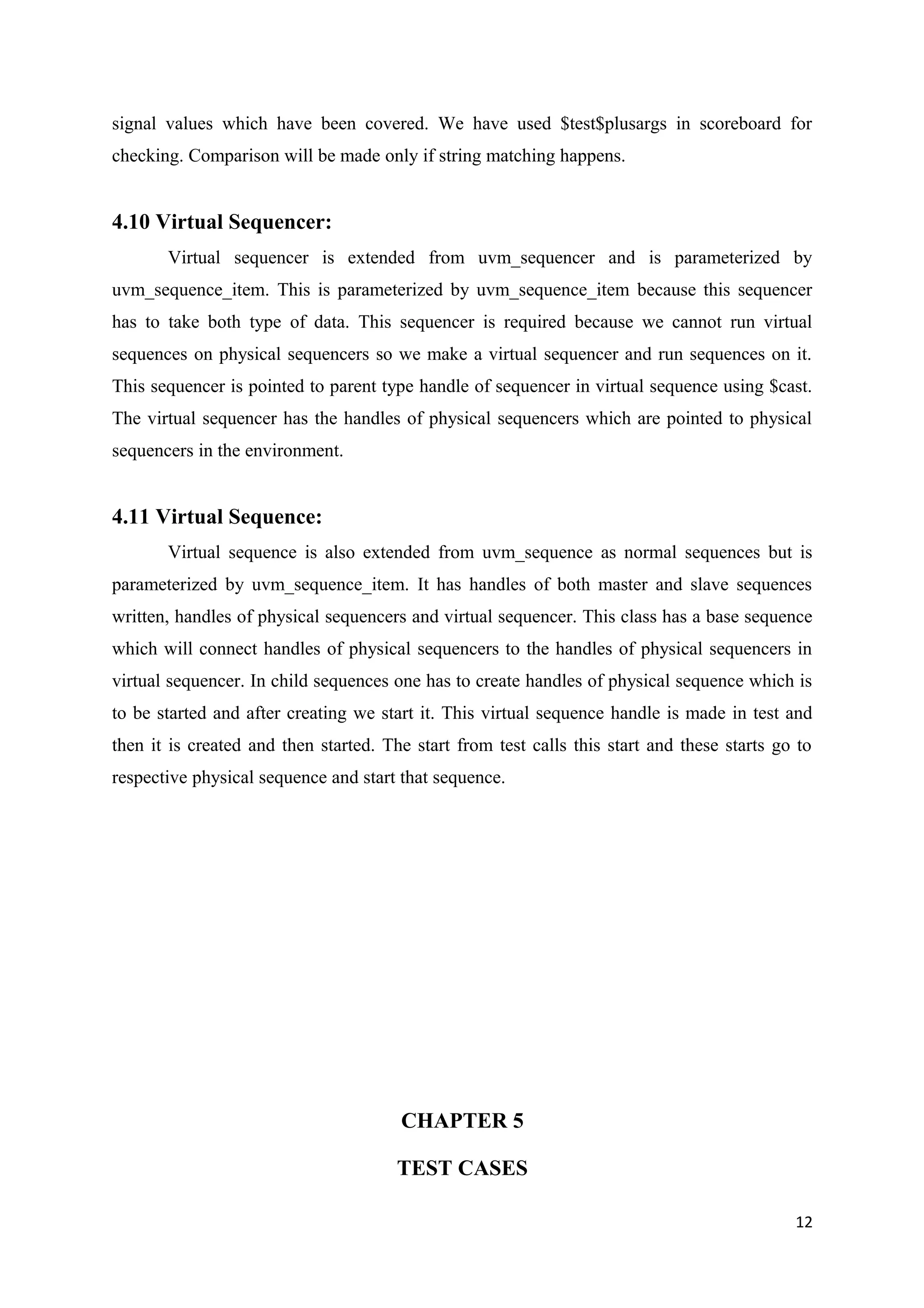 signal values which have been covered. We have used $test$plusargs in scoreboard for
checking. Comparison will be made only if string matching happens.
4.10 Virtual Sequencer:
Virtual sequencer is extended from uvm_sequencer and is parameterized by
uvm_sequence_item. This is parameterized by uvm_sequence_item because this sequencer
has to take both type of data. This sequencer is required because we cannot run virtual
sequences on physical sequencers so we make a virtual sequencer and run sequences on it.
This sequencer is pointed to parent type handle of sequencer in virtual sequence using $cast.
The virtual sequencer has the handles of physical sequencers which are pointed to physical
sequencers in the environment.
4.11 Virtual Sequence:
Virtual sequence is also extended from uvm_sequence as normal sequences but is
parameterized by uvm_sequence_item. It has handles of both master and slave sequences
written, handles of physical sequencers and virtual sequencer. This class has a base sequence
which will connect handles of physical sequencers to the handles of physical sequencers in
virtual sequencer. In child sequences one has to create handles of physical sequence which is
to be started and after creating we start it. This virtual sequence handle is made in test and
then it is created and then started. The start from test calls this start and these starts go to
respective physical sequence and start that sequence.
CHAPTER 5
TEST CASES
12
 