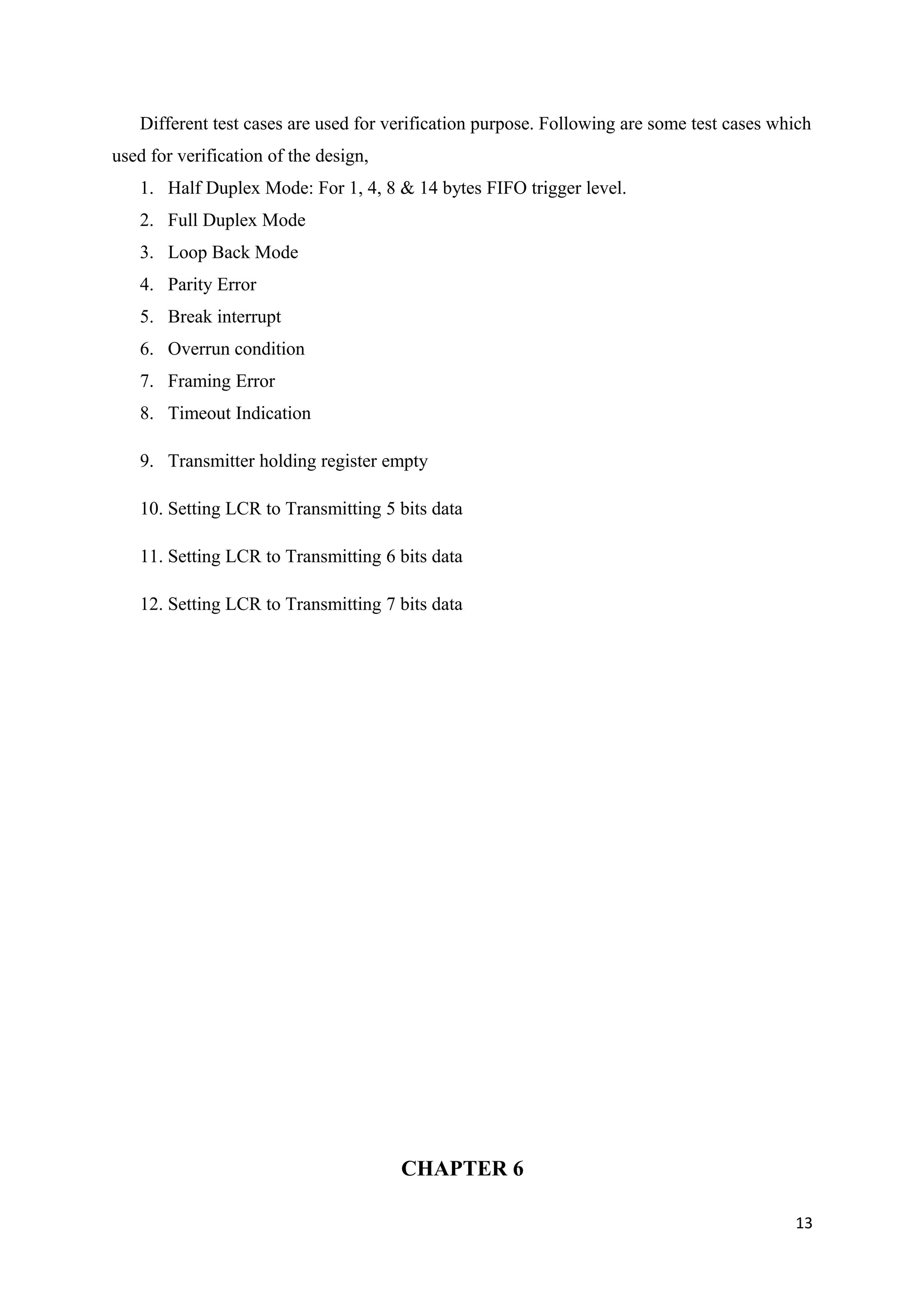 Different test cases are used for verification purpose. Following are some test cases which
used for verification of the design,
1. Half Duplex Mode: For 1, 4, 8 & 14 bytes FIFO trigger level.
2. Full Duplex Mode
3. Loop Back Mode
4. Parity Error
5. Break interrupt
6. Overrun condition
7. Framing Error
8. Timeout Indication
9. Transmitter holding register empty
10. Setting LCR to Transmitting 5 bits data
11. Setting LCR to Transmitting 6 bits data
12. Setting LCR to Transmitting 7 bits data
CHAPTER 6
13
 