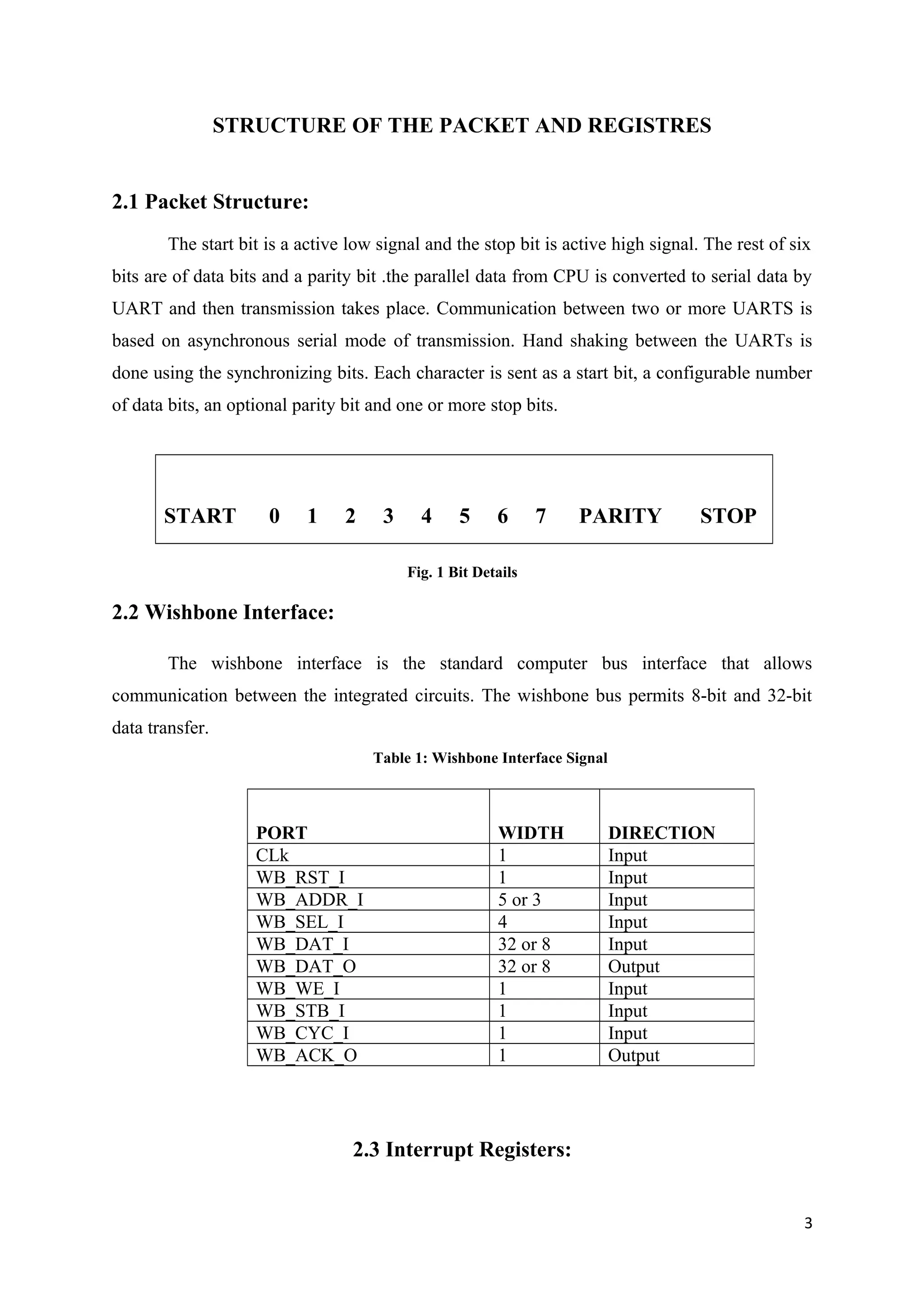 STRUCTURE OF THE PACKET AND REGISTRES
2.1 Packet Structure:
The start bit is a active low signal and the stop bit is active high signal. The rest of six
bits are of data bits and a parity bit .the parallel data from CPU is converted to serial data by
UART and then transmission takes place. Communication between two or more UARTS is
based on asynchronous serial mode of transmission. Hand shaking between the UARTs is
done using the synchronizing bits. Each character is sent as a start bit, a configurable number
of data bits, an optional parity bit and one or more stop bits.
START 0 1 2 3 4 5 6 7 PARITY STOP
Fig. 1 Bit Details
2.2 Wishbone Interface:
The wishbone interface is the standard computer bus interface that allows
communication between the integrated circuits. The wishbone bus permits 8-bit and 32-bit
data transfer.
Table 1: Wishbone Interface Signal
2.3 Interrupt Registers:
3
PORT WIDTH DIRECTION
CLk 1 Input
WB_RST_I 1 Input
WB_ADDR_I 5 or 3 Input
WB_SEL_I 4 Input
WB_DAT_I 32 or 8 Input
WB_DAT_O 32 or 8 Output
WB_WE_I 1 Input
WB_STB_I 1 Input
WB_CYC_I 1 Input
WB_ACK_O 1 Output
 