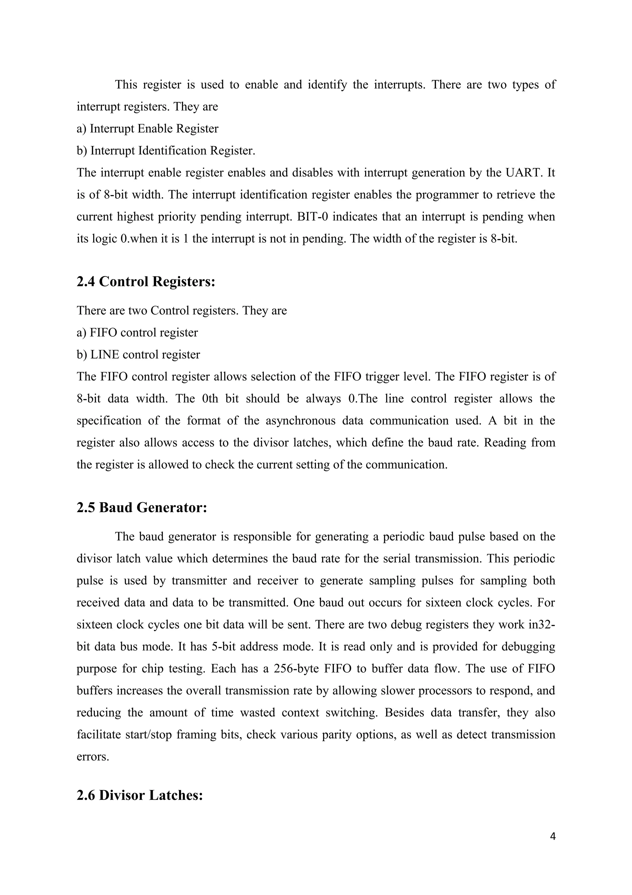 This register is used to enable and identify the interrupts. There are two types of
interrupt registers. They are
a) Interrupt Enable Register
b) Interrupt Identification Register.
The interrupt enable register enables and disables with interrupt generation by the UART. It
is of 8-bit width. The interrupt identification register enables the programmer to retrieve the
current highest priority pending interrupt. BIT-0 indicates that an interrupt is pending when
its logic 0.when it is 1 the interrupt is not in pending. The width of the register is 8-bit.
2.4 Control Registers:
There are two Control registers. They are
a) FIFO control register
b) LINE control register
The FIFO control register allows selection of the FIFO trigger level. The FIFO register is of
8-bit data width. The 0th bit should be always 0.The line control register allows the
specification of the format of the asynchronous data communication used. A bit in the
register also allows access to the divisor latches, which define the baud rate. Reading from
the register is allowed to check the current setting of the communication.
2.5 Baud Generator:
The baud generator is responsible for generating a periodic baud pulse based on the
divisor latch value which determines the baud rate for the serial transmission. This periodic
pulse is used by transmitter and receiver to generate sampling pulses for sampling both
received data and data to be transmitted. One baud out occurs for sixteen clock cycles. For
sixteen clock cycles one bit data will be sent. There are two debug registers they work in32-
bit data bus mode. It has 5-bit address mode. It is read only and is provided for debugging
purpose for chip testing. Each has a 256-byte FIFO to buffer data flow. The use of FIFO
buffers increases the overall transmission rate by allowing slower processors to respond, and
reducing the amount of time wasted context switching. Besides data transfer, they also
facilitate start/stop framing bits, check various parity options, as well as detect transmission
errors.
2.6 Divisor Latches:
4
 