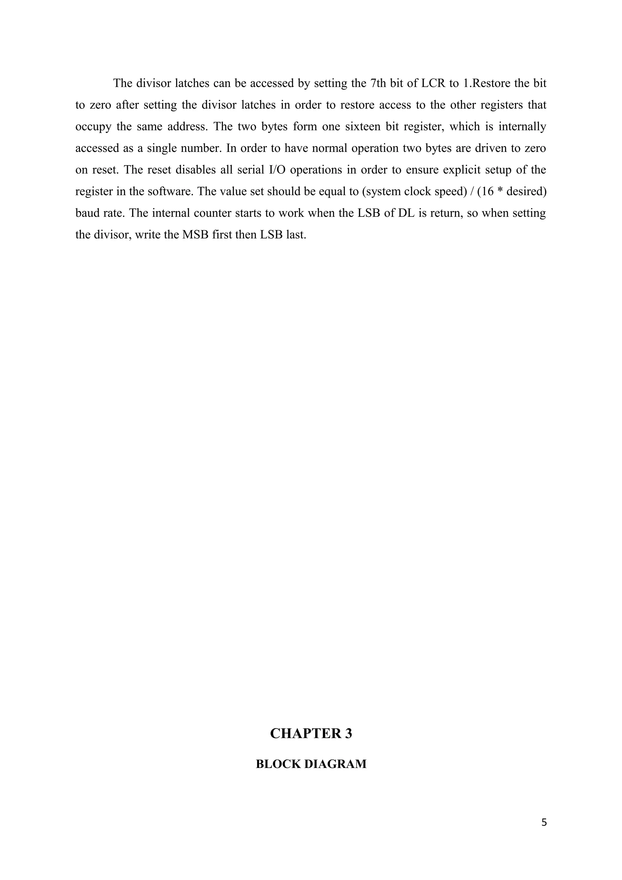 The divisor latches can be accessed by setting the 7th bit of LCR to 1.Restore the bit
to zero after setting the divisor latches in order to restore access to the other registers that
occupy the same address. The two bytes form one sixteen bit register, which is internally
accessed as a single number. In order to have normal operation two bytes are driven to zero
on reset. The reset disables all serial I/O operations in order to ensure explicit setup of the
register in the software. The value set should be equal to (system clock speed) / (16 * desired)
baud rate. The internal counter starts to work when the LSB of DL is return, so when setting
the divisor, write the MSB first then LSB last.
CHAPTER 3
BLOCK DIAGRAM
5
 