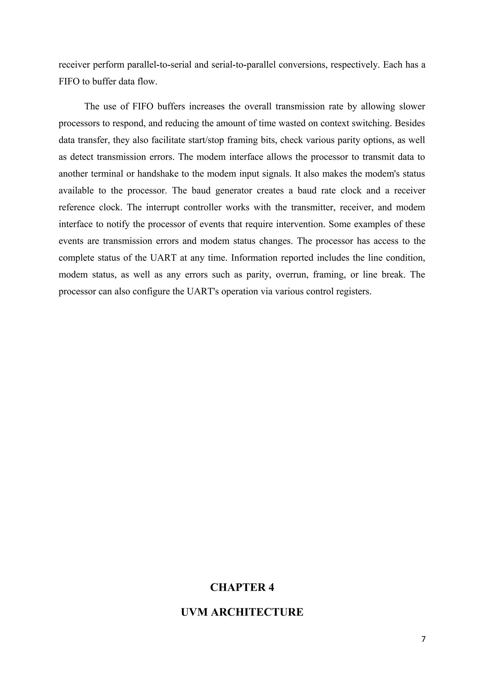 receiver perform parallel-to-serial and serial-to-parallel conversions, respectively. Each has a
FIFO to buffer data flow.
The use of FIFO buffers increases the overall transmission rate by allowing slower
processors to respond, and reducing the amount of time wasted on context switching. Besides
data transfer, they also facilitate start/stop framing bits, check various parity options, as well
as detect transmission errors. The modem interface allows the processor to transmit data to
another terminal or handshake to the modem input signals. It also makes the modem's status
available to the processor. The baud generator creates a baud rate clock and a receiver
reference clock. The interrupt controller works with the transmitter, receiver, and modem
interface to notify the processor of events that require intervention. Some examples of these
events are transmission errors and modem status changes. The processor has access to the
complete status of the UART at any time. Information reported includes the line condition,
modem status, as well as any errors such as parity, overrun, framing, or line break. The
processor can also configure the UART's operation via various control registers.
CHAPTER 4
UVM ARCHITECTURE
7
 
