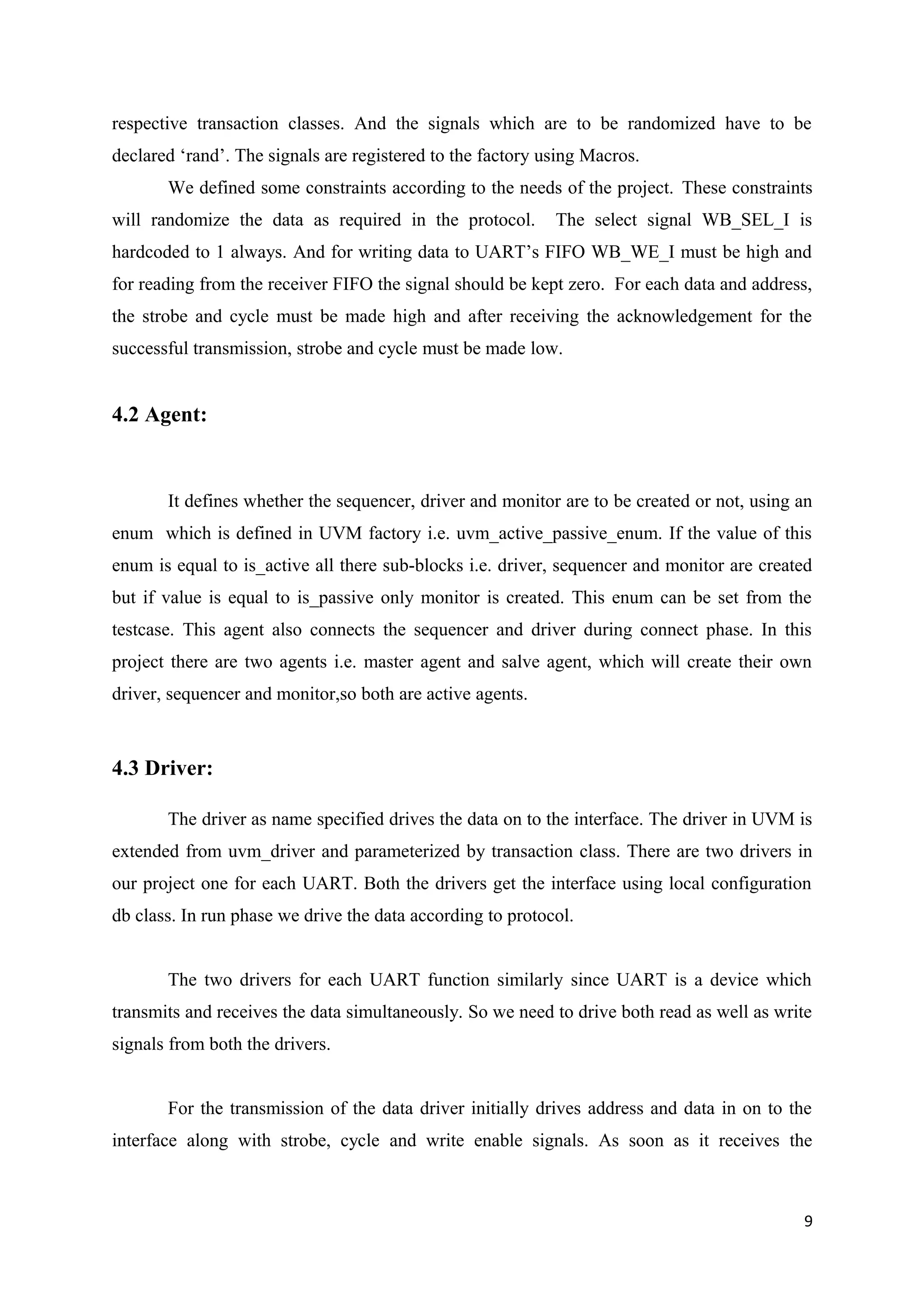respective transaction classes. And the signals which are to be randomized have to be
declared ‘rand’. The signals are registered to the factory using Macros.
We defined some constraints according to the needs of the project. These constraints
will randomize the data as required in the protocol. The select signal WB_SEL_I is
hardcoded to 1 always. And for writing data to UART’s FIFO WB_WE_I must be high and
for reading from the receiver FIFO the signal should be kept zero. For each data and address,
the strobe and cycle must be made high and after receiving the acknowledgement for the
successful transmission, strobe and cycle must be made low.
4.2 Agent:
It defines whether the sequencer, driver and monitor are to be created or not, using an
enum which is defined in UVM factory i.e. uvm_active_passive_enum. If the value of this
enum is equal to is_active all there sub-blocks i.e. driver, sequencer and monitor are created
but if value is equal to is_passive only monitor is created. This enum can be set from the
testcase. This agent also connects the sequencer and driver during connect phase. In this
project there are two agents i.e. master agent and salve agent, which will create their own
driver, sequencer and monitor,so both are active agents.
4.3 Driver:
The driver as name specified drives the data on to the interface. The driver in UVM is
extended from uvm_driver and parameterized by transaction class. There are two drivers in
our project one for each UART. Both the drivers get the interface using local configuration
db class. In run phase we drive the data according to protocol.
The two drivers for each UART function similarly since UART is a device which
transmits and receives the data simultaneously. So we need to drive both read as well as write
signals from both the drivers.
For the transmission of the data driver initially drives address and data in on to the
interface along with strobe, cycle and write enable signals. As soon as it receives the
9
 