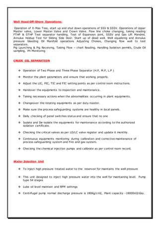 Well Head Off-Shore Operations:
Operation of X-Mas Tree, start up and shut down operations of SSV & SSSV. Operations of Upper
Master valve, Lower Master Valve and Crown Valve. Flow line choke changing, taking reading
FTHP & STHP Test separator handling. Test of Expansion joint, SSSV and Gas Lift Mandrel,
Annulus Holdup Test for Sliding Side Door. Start up of dead well. Well equalizing and Annulus
pressure bleeding Oil Manifold operations Adjusting Chokes, Changing flow well to test
separators.
Pig Launching & Pig Receiving, Taking Flow – chart Reading, Handling Isolation permits, Crude Oil
sampling, Ph Monitoring
CRUDE OIL SEPARATION
 Operation of Two Phase and Three Phase Separator (H.P, M.P, L.P )
 Monitor the plant parameters and ensure that working properly.
 Adjust the LIC, PIC, TIC and FIC setting points as per control room instructions.
 Handover the equipments to inspection and maintenance.
 Taking necessary actions when the abnormalities occurring in plant equipments.
 Changeover the rotating equipments as per duty roaster.
 Make sure the process safeguarding systems are healthy in local panels.
 Daily checking of panel switches status and ensure that no one
 Isolate and De-isolate the equipments for maintenance according to the authorized
isolation certificate.
 Checking the critical valves as per LO/LC valve register and update it monthly.
 Continuous equipments monitoring during calibration and corrective maintenance of
process safeguarding system and Fire and gas system.
 Checking the chemical injection pumps and calibrate as per control room record.
Water Injection Unit
 To inject high pressure treated water to the reservoir for maintains the well pressure
 This unit designed to inject high pressure water into the well for maintaining level. Pump
type 54 stages
 Lube oil level maintain and RPM settings
 Centrifugal pump normal discharge pressure is 180Kg/cm2, Plant capacity -18000m3/day.
 