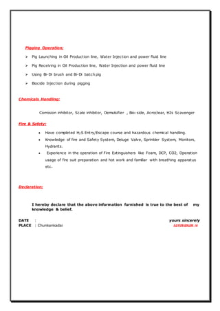 Pigging Operation;
 Pig Launching in Oil Production line, Water Injection and power fluid line
 Pig Receiving in Oil Production line, Water Injection and power fluid line
 Using Bi-Di brush and Bi-Di batch pig
 Biocide Injection during pigging
Chemicals Handling:
Corrosion inhibitor, Scale inhibitor, Demulsifier , Bio-side, Acroclear, H2s Scavenger
Fire & Safety:
 Have completed H2S Entry/Escape course and hazardous chemical handling.
 Knowledge of fire and Safety System, Deluge Valve, Sprinkler System, Monitors,
Hydrants.
 Experience in the operation of Fire Extinguishers like Foam, DCP, CO2, Operation
usage of fire suit preparation and hot work and familiar with breathing apparatus
etc.
Declaration;
I hereby declare that the above information furnished is true to the best of my
knowledge & belief.
DATE : yours sincerely
PLACE : Chunkankadai saravanan.M
 