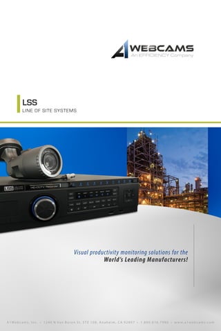 LSS
LINE OF SITE SYSTEMS
Visual productivity monitoring solutions for the
World’s Leading Manufacturers!
A1We b cams, I nc. • 1 2 4 0 N Va n Buren St, STE 108, Anaheim, C A 92807 • 1.800.616.7986 • w w w.a1webcams.com
 