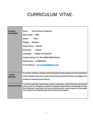 1
CURRICULUM VITAE.
Personal
Information
Name : Kinyua Duncan Mugambi
Date of birth : 1990
Gender : Male
Religion : Christian
Marital status : Married
Nationality : Kenyan
Languages : English and Kiswahili
Contact address: P.o. Box 55260-00200 Nairobi.
Mobile phone : 0728814213
E-mail Address : duncanm993@gmail.com
Career
Objective
To interact, influence, impact andbe impactedby other people and firms positively to
utilize available resources in order to maximize potential and realize set targets in and
outside our beloved country Kenya.
Personal Profile
I am self motivated, God fearing, creative, competent, result oriented and dynamic
person,withthewillingnessandskilltoundertakeresponsibilityandchallengesatevery
level. Believes in teamwork and has the ability to work under pressure to accomplish
the set goals and objectives giving the best service possible.
 