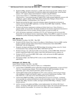 Lei Chen
9625 Greenwich Park Dr., Johns Creek, GA 30022, USA • +1 678-577-9901 • leichen8000@yahoo.com
Page 2 of 4
 Worked in billing operation at Rackspace, a public open cloud service provider, utilizing Oracle
BRM as the platform. Responsible for production support and troubleshooting, system and data
analysis, UAT support, design and development of reports using BI Publisher,
 Led the Oracle Siebel 8.1.1 CRM/PRM implementation for the FHA (Federal House
Administrations ), a government project to support FHA’s lender program application process with
multilingual support, utilizing Siebel PRM (Partner Relationship Manager), Partner Portal,
Assignment Manager, Communications, EAI, Tools, etc.
 Planned and executed the initial setup and continuing support of production environment at
Cellular South for Oracle BRM application, involving Oracle BRM High-Availability, TIMOS,
AAA Gateway, Pipeline, etc.
 Worked in the business requirement workshop at Cellular South (now C Spire Wireless), a
regional mobile service provider. Developed and delivered the business requirement documents in
the functional areas of service, product, pricing, taxation, account receivable, etc.
 Led in the business requirement workshop at SAVVIS, an IT infrastructure & service provider.
Responsible for development business requirements utilizing Oracle BRM in support of customer
management, product and pricing management, billing, invoice and revenue management, etc.
IBM, Atlanta, GA
Senior Managing Consultant, Feb 2008 – May 2009
 Worked in OCOE (Oracle Telco Center of Excellence), Global Business Services (GBS). Led the
product evaluation and gap analysis about Oracle Communications Suite (Siebel-BRM-
OSM/ASAP with AIA integration);
 Designed, developed and delivered the IBM Knowledge & Learning training course for Oracle
Communications Suite, including Siebel, BRM, OSM/ASAP and AIA;
 Worked at Orange UK, a UK based mobile service provider, as Oracle BRM SME. Performed
business requirement health-check, project scope check and business process analysis, etc.
 Worked at PCCW as an Oracle BRM SME to plan, verify and execute the BRM application
upgrade and data migration;
 Participated multiple sales P&B and POC works in various BOSS/CRM/Billing related
opportunities;
InfraLogic, LLC, Atlanta, GA
Senior System Architect, June 2003 – Jan 2008
(as a contractor of Oracle, Infosys, Pearson, Fujitsu, etc. or independent)
 Led the Siebel 8 CRM/PRM (partner relationship management) implementation at Ingersoll Rand
Club Car, a manufacturing company. The system provides the BOS functionalities for sales
opportunity, quote, order, proposal generation, partner assessment, etc.
 Led the Siebel Contact Center development at CDC (center of disease control and prevention)
with multilingual (English and Spanish) support, a government funded project handling 1-800-
CDC-INFO 24 x 7 call center service and cdcinfo@cdc.gov emailservice.
 Led the Oracle BRM based billing system enhancement at Connexion by Boeing, - an internet
service provider for commercial and private aircrafts and maritime vessels. The system provides
real-time B2C billing functions to airline passengers and batch B2B billing to Boeing’s various
business partners.
 Led the consumer subscription and billing system implementation for Softbank BB (Yahoo!
Japan), - an internet, VOIP and contents service provider in Japan; The system provides back-end
business operation functionalities for customer care, billing and revenue management;
 