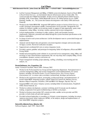 Lei Chen
9625 Greenwich Park Dr., Johns Creek, GA 30022, USA • +1 678-577-9901 • leichen8000@yahoo.com
Page 3 of 4
 Led the Customer Management and Billing (CM&B) system development, based on Oracle BRM,
at Reach Global Services, - an international telecom infrastructure service whole-seller. The
system provides the CM&B functionalities all data services offered by Reach Global Services,
including ATM, Frame-Relay, Global Bandwidth Service, IP, Global Internet Access, GPRS
Roaming, Satellite, etc., The system also features the integration with Clarify CRM and Oracle
Financial;
 Worked on the Siebel-BRM-EBS integrated ERP platform project at Intelsat Global Services, - the
world's 2nd largest international satellite communications service provider. Designed the EAI
solution for Intelsat's satellite service pricing model, in support of sales opportunity, quote, order
management, rating, billing, invoicing, taxation, payment and revenue management.
 Led pre-implementation workshops to collect, analyze, clarify and formalize business
requirements. Delivered, presented and walked through the system functional specifications to the
business stakeholders.
 In charge of end-to-end system architecture. Led the development team in system detail design and
implementation.
 Analyzed and developed data and operation conversion/migration strategies and execution plans
for legacy systems. Reviewed verification test plans;
 Supported and coordinated QA tests at various integration levels;
 Provided a generic guideline and prototype for integrating Siebel eConfigurator, ePricer and BRM
Pricing Model.
 Studied and prototyped key-point solutions in account and service management, rating, billing and
invoicing to cater critical business requirements, like one stop shop, Inter-company billing, invoice
consolidation, dynamic currency conversion, etc.
 Project management including project planning, staffing, scheduling, issue tracking and risk
analysis, etc.
Portal Software, Inc, Cupertino, CA
Senior Technical Consultant, March 2000 - February 2003
 Worked in the Professional Service Group and the Engineering Department. Participated total 12
customer management, billing and revenue management system implementations for various
business, including XM Satellite Radio, Covad Communications, Sony Pictures Digital
Entertainment, etc., in various roles as architect, technical lead, developer and instructor.
 Worked on the requirement analysis, prototyping, architectural design, and implementation of
Portal's Siebel-BRM Integration product, utilized Siebel EAI framework, Business Service,
Business Object/Component, Workflow, EIM and BRM EAI Manager, Opcode, Flist, etc.
 Integrated BRM with various 3rd party systems, including Siebel eCommunications, PeopleSoft
CRM, Oracle Financial, etc.
 Worked on solution development, customer workshop, proof of concept, user & employee
training, assignments from quick troubleshooting to full life-cycle project.
 Worked on business areas include ISP, contents provider, satellite service provider and DSL
provider, in both whole-sell and retail segments.
 Provided technical leadership or consultancy to 3rd party system integrators, including Accenture,
Anderson (previously Arthur Anderson), KPMG, in the analysis, design and implementation of
their Siebel-BRM integration projects.
Scientific-Atlanta Corp, Atlanta, GA
Software Engineer, April 1999 - March 2000
 