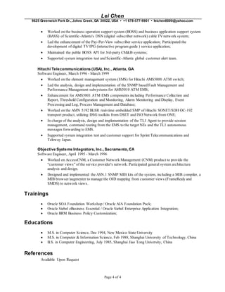 Lei Chen
9625 Greenwich Park Dr., Johns Creek, GA 30022, USA • +1 678-577-9901 • leichen8000@yahoo.com
Page 4 of 4
 Worked on the business operation support system (BOSS) and business application support system
(BASS) of Scientific-Atlanta's DSN (digital subscriber network) cable TVnetwork system;
 Led the enhancement of the Pay-Per-View subscriber service application; Participated the
development of digital TV IPG (interactive program guide ) service application;
 Maintained the public BOSS API for 3rd-party CM&B systems;
 Supported system integration test and Scientific-Atlanta global customer alert team.
Hitachi Telecommunications (USA), Inc., Atlanta, GA
Software Engineer, March 1996 - March 1999
 Worked on the element management system (EMS) for Hitachi AMS5000 ATM switch;
 Led the analysis, design and implementation of the SNMP based Fault Management and
Performance Management subsystems for AMS5010 ATM EMS;
 Enhancement for AMS5001 ATM EMS components including Performance Collection and
Report, Threshold Configuration and Monitoring, Alarm Monitoring and Display, Event
Processing and Log, Process Management and Database;
 Worked on the AMN 5192 BLSR real-time embedded SMP of Hitachi SONET/SDH OC-192
transport product, utilizing DSG toolkits from DSET and ISO Network from ONE;
 In charge of the analysis, design and implementation of the TL1 Agent to provide session
management, command routing from the EMS to the target NEs and the TL1 autonomous
messages forwarding to EMS.
 Supported system integration test and customer support for Sprint Telecommunications and
Teleway Japan.
Objective Systems Integrators, Inc., Sacramento,CA
Software Engineer, April 1995 - March 1996
 Worked on AccessCNM, a Customer Network Management (CNM) product to provide the
“customer views” of the service provider's network. Participated general system architecture
analysis and design.
 Designed and implemented the ASN.1 SNMP MIB kits of the system, including a MIB compiler, a
MIB browser/augmenter to manage the OID mapping from customer views (FrameRealy and
SMDS) to network views.
Trainings
 Oracle SOA Foundation Workshop / Oracle AIA Foundation Pack;
 Oracle Siebel eBusiness Essential / Oracle Siebel Enterprise Application Integration;
 Oracle BRM Business Policy Customization;
Educations
 M.S. in Computer Science, Dec 1994, New Mexico State University
 M.S. in Computer & Information Science, Feb 1988, Shanghai University of Technology, China
 B.S. in Computer Engineering, July 1985, Shanghai Jiao Tong University, China
References
Available Upon Request
 