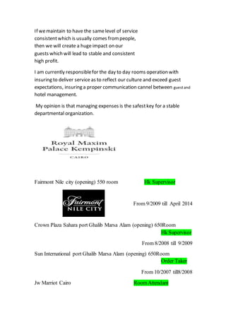 If wemaintain to have the samelevel of service
consistentwhich is usually comes frompeople,
then we will create a huge impact on our
guests which will lead to stable and consistent
high profit.
I am currently responsiblefor the day to day rooms operation with
insuring to deliver service as to reflect our culture and exceed guest
expectations, insuring a proper communication cannel between guestand
hotel management.
My opinion is that managing expenses is the safestkey for a stable
departmental organization.
Hk SupervisorFairmont Nile city (opening) 550 room
From 9/2009 till April 2014
) 650RoomCrown Plaza Sahara port Ghalib Marsa Alam (opening
Hk Supervisor
From 8/2008 till 9/2009
650RoomSun International port Ghalib Marsa Alam (opening)
Order Taker
From 10/2007 till8/2008
RoomAttendantJw Marriot Cairo
 