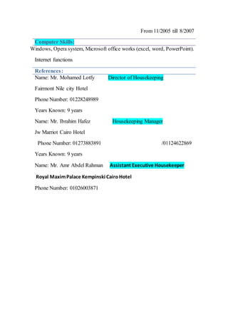 From 11/2005 till 8/2007
Computer Skills:
Windows, Opera system, Microsoft office works (excel, word, PowerPoint).
Internet functions
References:
Director of HousekeepingName: Mr. Mohamed Lotfy
Fairmont Nile city Hotel
Phone Number: 01228248989
Years Known: 9 years
ManagerHousekeepingName: Mr. Ibrahim Hafez
Jw Marriot Cairo Hotel
/01124622869Phone Number: 01273883891
Years Known: 9 years
Assistant Executive HousekeeperAbdel Rahman: Mr. AmrName
Royal MaximPalace Kempinski Cairo Hotel
Phone Number: 01026003871
 