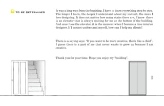 It was a long way from the begining. I have to learn everything step by step.
The longer I learn, the deeper I understand about my instinct, the more I
love designing. It does not matter how many stairs there are, I know there
is an elevator that is always waiting for me at the bottom of the building.
And once I see the elevator, it is the moment when I become a true interior
designer. If I cannot understand myself, how can I help my clients!
There is a saying says: “If you want to be more creative, think like a child”.
I guess there is a part of me that never wants to grow up because I am
creative.
Thank you for your time. Hope you enjoy my “building”.
Bto be determined
 