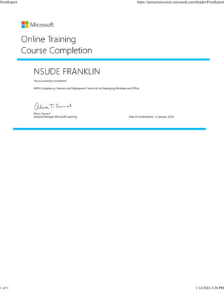 NSUDE FRANKLIN
Has successfully completed:
MPN Competency: Devices and Deployment Technical for Deploying Windows and Office
Online Training
Course Completion
Alison Cunard
General Manager Microsoft Learning Date of achievement: 12 January 2016
PrintReport https://partneruniversity.microsoft.com/Header/PrintReport
1 of 1 1/14/2016 3:26 PM
 
