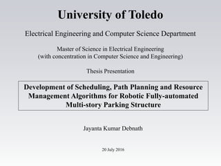 Development of Scheduling, Path Planning and Resource
Management Algorithms for Robotic Fully-automated
Multi-story Parking Structure
Jayanta Kumar Debnath
20 July 2016
University of Toledo
Electrical Engineering and Computer Science Department
Master of Science in Electrical Engineering
(with concentration in Computer Science and Engineering)
Thesis Presentation
 