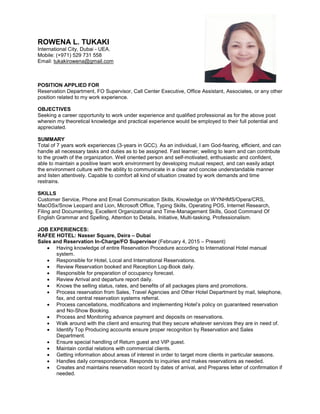 ROWENA L. TUKAKI
International City, Dubai - UEA.
Mobile: (+971) 529 731 558
Email: tukakirowena@gmail.com
POSITION APPLIED FOR
Reservation Department, FO Supervisor, Call Center Executive, Office Assistant, Associates, or any other
position related to my work experience.
OBJECTIVES
Seeking a career opportunity to work under experience and qualified professional as for the above post
wherein my theoretical knowledge and practical experience would be employed to their full potential and
appreciated.
SUMMARY
Total of 7 years work experiences (3-years in GCC). As an individual, I am God-fearing, efficient, and can
handle all necessary tasks and duties as to be assigned. Fast learner; welling to learn and can contribute
to the growth of the organization. Well oriented person and self-motivated, enthusiastic and confident,
able to maintain a positive team work environment by developing mutual respect, and can easily adapt
the environment culture with the ability to communicate in a clear and concise understandable manner
and listen attentively. Capable to comfort all kind of situation created by work demands and time
restrains.
SKILLS
Customer Service, Phone and Email Communication Skills, Knowledge on WYNHMS/Opera/CRS,
MacOSx/Snow Leopard and Lion, Microsoft Office, Typing Skills, Operating POS, Internet Research,
Filing and Documenting, Excellent Organizational and Time-Management Skills, Good Command Of
English Grammar and Spelling, Attention to Details, Initiative, Multi-tasking, Professionalism.
JOB EXPERIENCES:
RAFEE HOTEL: Nasser Square, Deira – Dubai
Sales and Reservation In-Charge/FO Supervisor (February 4, 2015 – Present)
 Having knowledge of entire Reservation Procedure according to International Hotel manual
system.
 Responsible for Hotel, Local and International Reservations.
 Review Reservation booked and Reception Log-Book daily.
 Responsible for preparation of occupancy forecast.
 Review Arrival and departure report daily.
 Knows the selling status, rates, and benefits of all packages plans and promotions.
 Process reservation from Sales, Travel Agencies and Other Hotel Department by mail, telephone,
fax, and central reservation systems referral.
 Process cancellations, modifications and implementing Hotel’s policy on guaranteed reservation
and No-Show Booking.
 Process and Monitoring advance payment and deposits on reservations.
 Walk around with the client and ensuring that they secure whatever services they are in need of.
 Identify Top Producing accounts ensure proper recognition by Reservation and Sales
Department.
 Ensure special handling of Return guest and VIP guest.
 Maintain cordial relations with commercial clients.
 Getting information about areas of interest in order to target more clients in particular seasons.
 Handles daily correspondence. Responds to inquiries and makes reservations as needed.
 Creates and maintains reservation record by dates of arrival, and Prepares letter of confirmation if
needed.
 